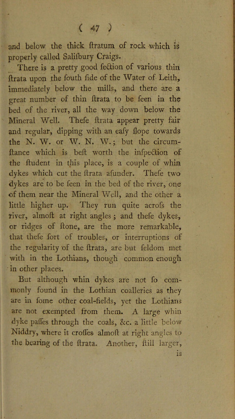 1 and below the thick ftratum of rock which is properly called Salifbury Craigs. There is a pretty good fedion of various thin ftrata upon the fouth fide of the Water of Leith, immediately below the mills, and there are a great number of thin ftrata to be feen in the bed of the river, all the way down below the Mineral Well. Thefe ftrata appear pretty fair and regular, dipping with an eafy Hope towards the N. W. or W. N. W.; but the circum- ftance which is beft worth the infpedlion of the ftudent in this place, is a couple of whin dykes which cut the. ftrata afunder. Thefe two dykes are to be feen in the bed of the river, one of them near the Mineral Well, and the other a little higher up. They run quite acrofs the river, almoft at right angles ; and thefe dykes, or ridges of ftone, are the more remarkable, that thefe fort of troubles, or interruptions of the regularity of the ftrata, are but feldom met with in the Lothians, though common enough in other places. But although whin dykes are not fo com- monly found in the Lothian coalleries as they are in fome other coal-fields, yet the Lothians are not exempted from them. A large whin dyke paffes through the coals, &amp;c. a little below Niddry, where it croffes almoft at right angles to the bearing of the ftrata. Another, ftill larger, is
