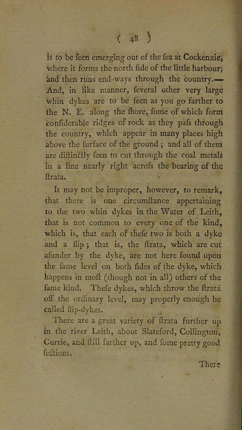 is to be ieeri emerging out of the fea at Cockenziei' where it forms the north fide of the little harbourj and then rims end-ways through the country.— And, in like manner, feveral other very large whin dykes are to be feen as you go farther to the N. E. along the Ihore, fome of which form confiderable ridges of rock as they pafs through the country, which appear in many places high above the furface of the ground ; and all of then! are diftinftly feen to cut through the coal metals in a line nearly right acrofs the bearing of the ftrata. It may not be improper, however, to remark, that there is one circumftance appertaining to the two whin dykes in the Water of Leith, that is not common to every one of the kind, which is, that each of thefe two is both a dyke and a flip ; that is, the flrata, which are cut afunder by the dyke, are not here found upon the fame level on both fides of the dyke, which happens in rnoft (though not in all) others of the fame kind. Thefe dykes, which throw the flrata off the ordinary level, may properly enough be called flip-dykes. There are a great variety of flrata further up in the river Leith, about Slateford, Collington, Currie, and flill farther up, and fome pretty good fesffions. There