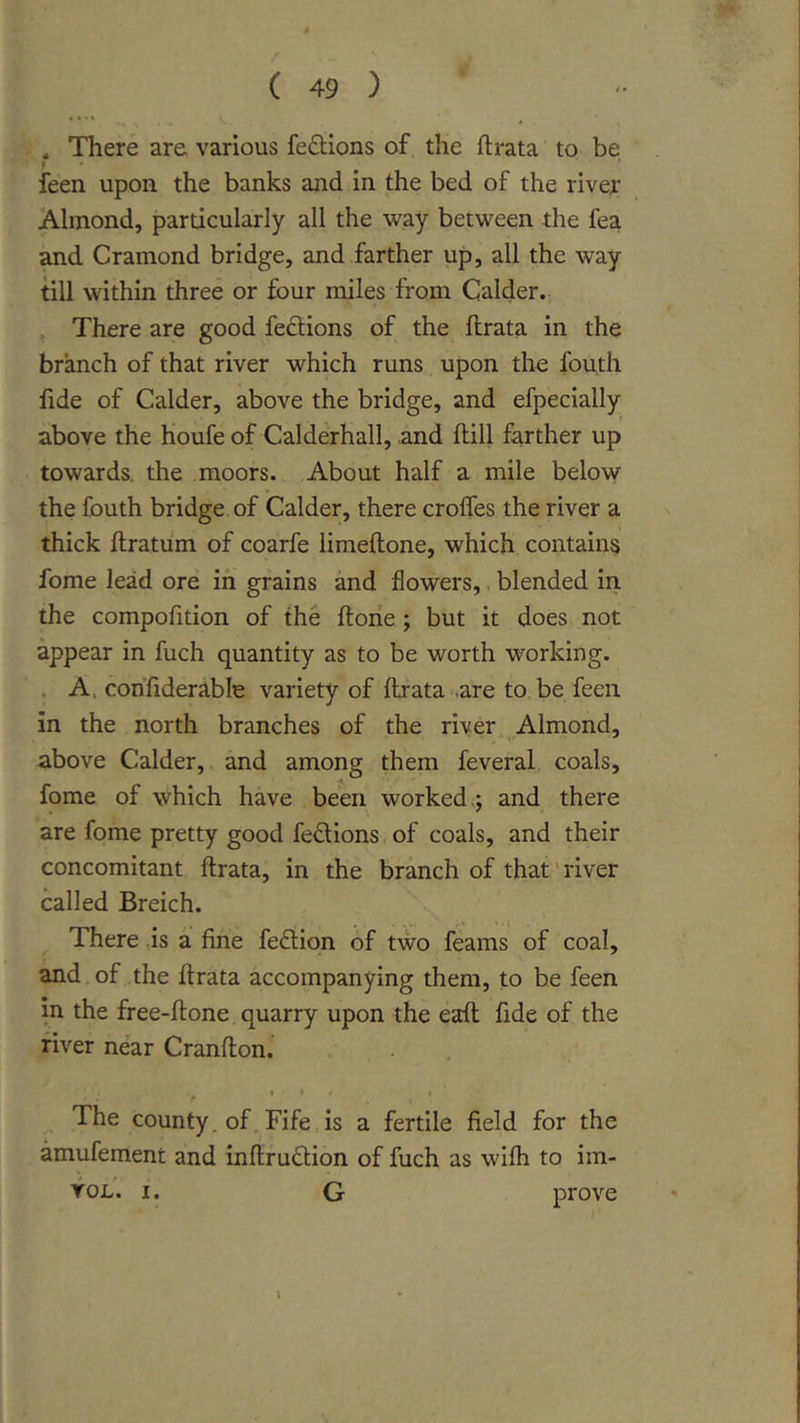 a There are various fe£tions of the ftrata to be i feen upon the banks and in the bed of the river Almond, particularly all the &gt;vay between the fea and Cramond bridge, and farther up, all the way till within three or four miles from Calder.-, , There are good fedlions of the ftrata in the branch of that river which runs upon the fouth fide of Calder, above the bridge, and efpecially above the houfe of Calderhall, and ftill farther up towards, the moors. About half a mile below the fouth bridge of Calder, there croffes the river a thick ftratum of coarfe limeftone, which contains fome lead ore in grains and flowers,, blended in the compofition of the ftone; but it does not appear in fuch quantity as to be worth working. . A. confiderable variety of ftrata -are to be feen in the north branches of the river Almond, above Calder, and among them feveral coals, fome of which have been worked,; and there are fome pretty good fedions of coals, and their concomitant ftrata, in the branch of that'river called Breich. There ,is a fine fedion of two feams of coal, and of the ftrata accompanying them, to be feen in the free-ftone quarry upon the eaft fide of the fiver near Cranfton. • I t The county, of. Fife is a fertile field for the amufement and inftrudion of fuch as wifli to im- VoL. I. G prove \