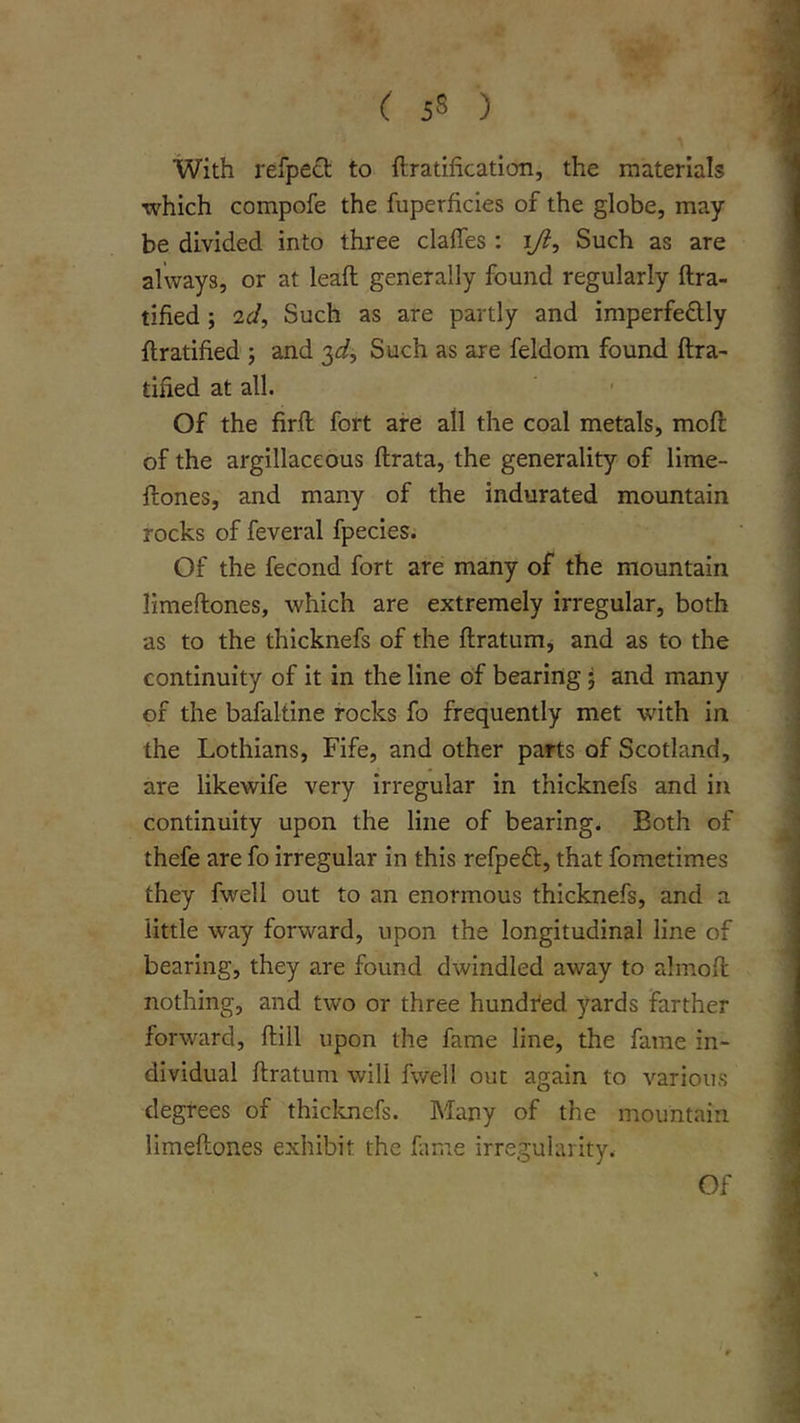 With refpedt to ftratification, the materials ■which compofe the fuperficies of the globe, may be divided into three clafles : Such as are always, or at leaft generally found regularly ftra- tified ; 2d, Such as are partly and imperfedly flratified ; and ■^d. Such as are feldom found ftra- tified at all. ‘ ■ Of the firil fort are all the coal metals, moft of the argillaceous ftrata, the generality of lime- flones, and many of the indurated mountain rocks of feveral fpecies. Of the fecond fort are many of the mountain limeftones, which are extremely irregular, both as to the thicknefs of the ftratum, and as to the continuity of it in the line of bearing; and many of the bafaltine rocks fo frequently met with in the Lothians, Fife, and other parts of Scotland, are likewife very irregular in thicknefs and in continuity upon the line of bearing. Both of thefe are fo irregular in this refpeft, that fometimes they fwell out to an enormous thicknefs, and a little way forward, upon the longitudinal line of bearing, they are found dwindled away to almoil nothing, and two or three hundi'ed yards farther forward, ftill upon the fame line, the fame in- dividual ftratum will fwell out again to various degrees of thiclmefs. Many of the mountain limeftones exhibit the fime irregularity. Of