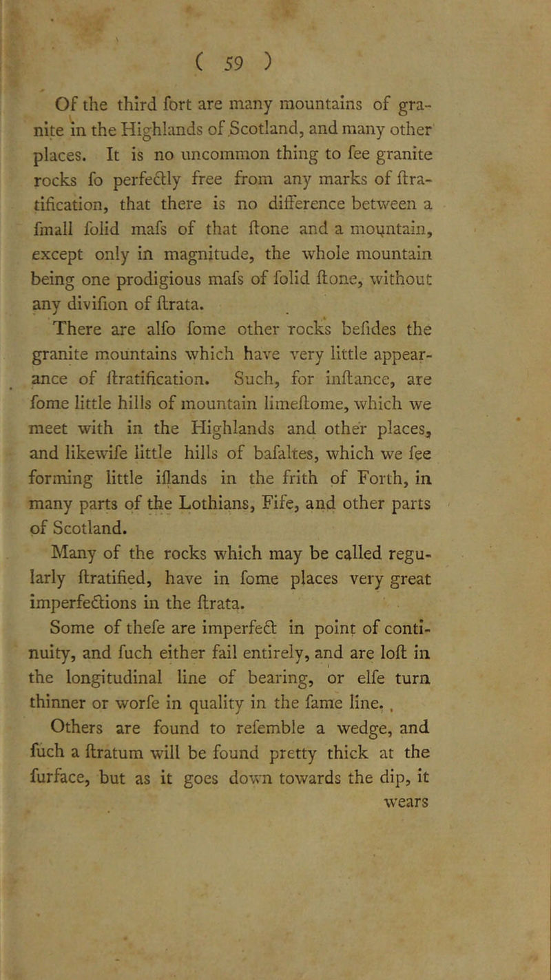 \ Of the third fort are many mountains of gra- nite in the Highlands of Scotland, and many other places. It is no uncommon thing to fee granite rocks fo perfeftly free from any marks of ftra- tification, that there is no difference between a fmall folid mafs of that flone and a moi^ntain, except only in magnitude, the whole mountain being one prodigious mafs of folid flone, without any divifion of flrata. .4 There are alfo fome other rocks befides the granite mountains which have very little appear- ance of llratification. Such, for inflance, are fome little hills of mountain limeflome, which we meet with in the Highlands and other places, and likewife little hills of bafaltes, which we fee forming little iflands in the frith of Forth, in. many parts of the Lothians, Fife, and other parts - of Scotland. Many of the rocks which may be called regu- larly ftratified, have in fome places very great imperfedions in the flrata. Some of thefe are imperfefl in point of conti- nuity, and fuch either fail entirely, and are loft in the longitudinal line of bearing, or elfe turn thinner or worfe In quality In the fame line,, Others are found to refemble a wedge, and fuch a flratum will be found pretty thick at the furface, but as it goes down towards the dip, it wears