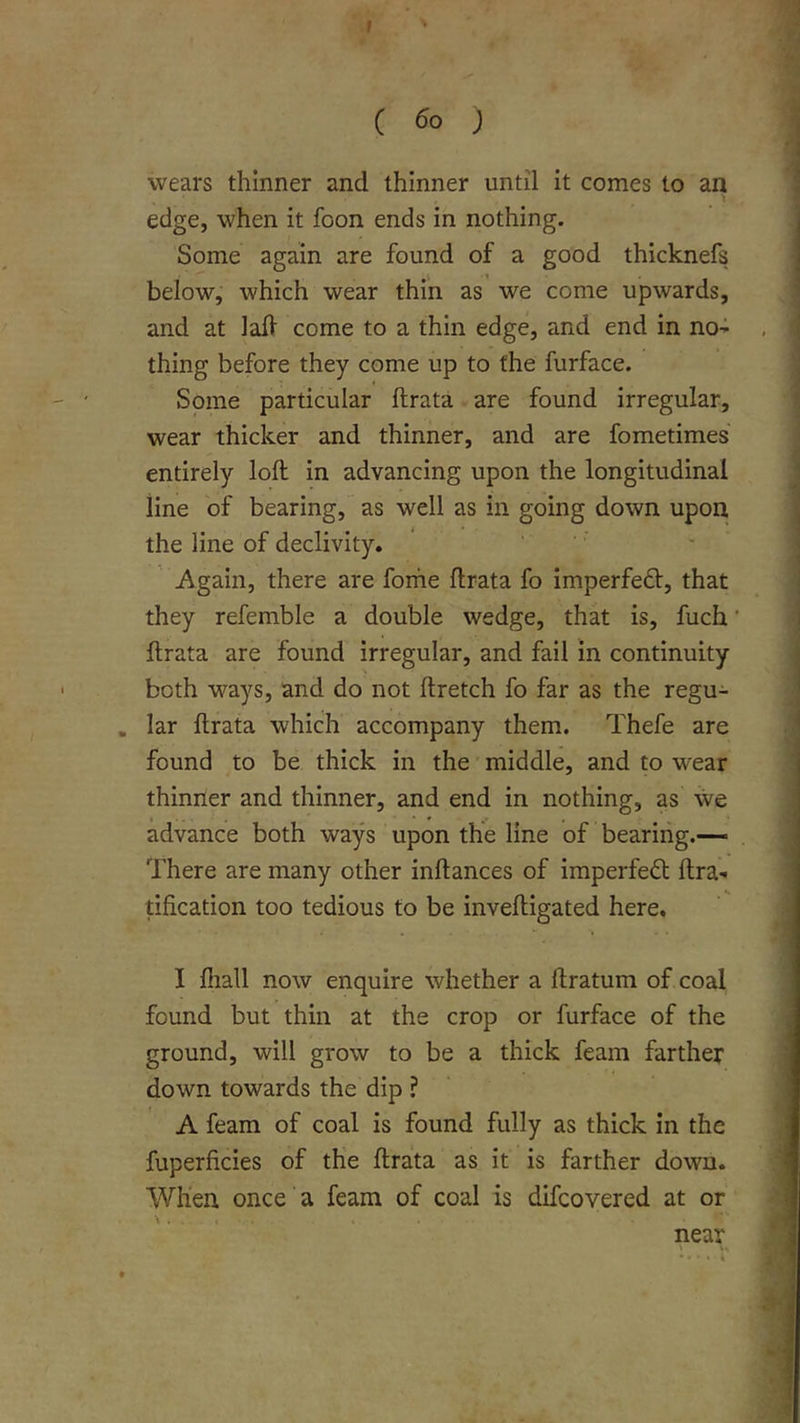 ( ) wears thinner and thinner until it comes to an edge, when it foon ends in nothing. Some again are found of a good thicknefs below, which wear thin as' we come upwards, and at lall come to a thin edge, and end in no-i thing before they come up to the furface. Some particular ftrata are found irregular, wear thicker and thinner, and are fometimes entirely loft in advancing upon the longitudinal line of bearing, as well as in going down upon the line of declivity. Again, there are forhe ftrata fo imperfect, that they refemble a double wedge, that is, fuch ftrata are found irregular, and fail in continuity both ways, and do not ftretch fo far as the regu- . lar ftrata which accompany them. Thefe are found to be thick in the middle, and to wear thinner and thinner, and end in nothing, as we advance both ways upon the line of bearing.— There are many other inftances of imperfect ftra- tification too tedious to be inveftigated here. I Ihall now enquire whether a ftratum of coal found but thin at the crop or furface of the ground, will grow to be a thick feam farther down towards the dip ? A feam of coal is found fully as thick in the fuperficies of the ftrata as it is farther down. When once a feam of coal is difcovered at or near \