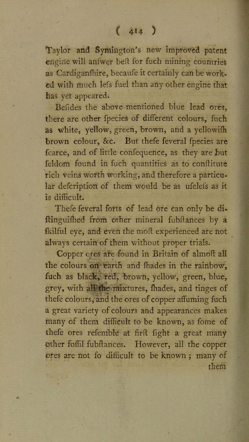 Taylor and Symington's new improved patent engine will anfwer bed for fuch mining countries as Cardiganlhire, becaufe it certainly can be work- ed with much lefs fuel than any other engine that has yet appeared. Befides the above-mentioned blue lead ores, there are other fpecies of different colours, fuch as white, yellow, green, brown, and a yellowifh brown colour, &amp;c. But thefe feveral fpecies are fcarce, and of little confequence, as they are but feldom found in fuch quantities as to conftitute rich veins worth working, and therefore a particu- lar defcription of them would be as ufelefs as it is difficult. Thefe feveral forts of lead ore can only be di- d ftinguiffied from other mineral fubdances by a fkilful eye, and even the mod experienced are not always certain of them without proper trials. Copper ores are found in Britain of almod all the colours dh'^irarth and (hades in the rainbow'! fuch as black!: redj -brown, yellow, green, blue, grey, with aE^f^e^rhixtures, ffiades, and tinges of thefe colours, and the ores of copper affirming fuch a great variety of colours and appearances makes many of them difficult to be known, as fome of thefe ores refemblt: at fird fight a great many other foffil fubdances. However, all the copper ores are not fo difficult to be known; many of them