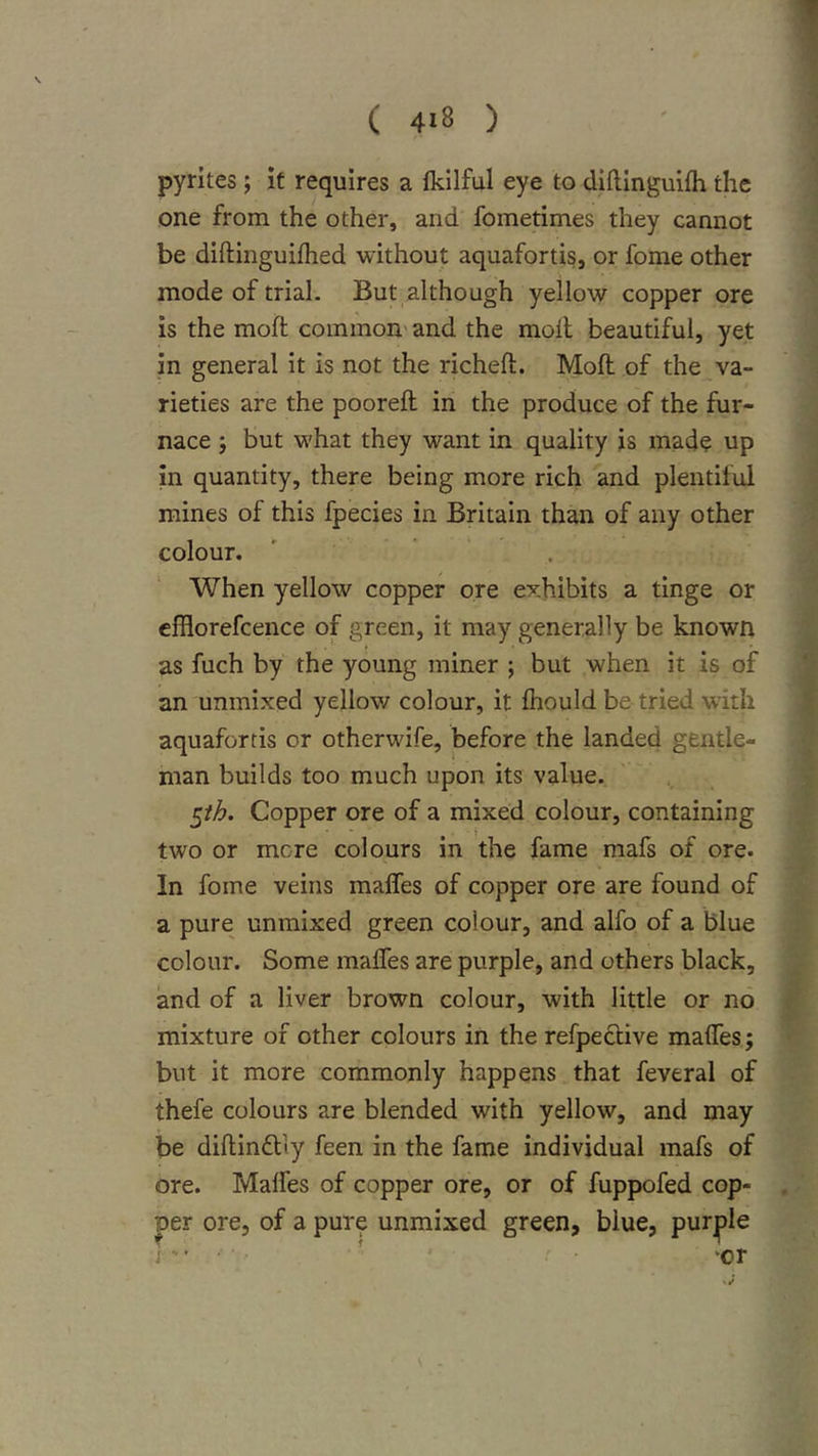 pyrites ; it requires a fkllful eye to diftinguifh the one from the other, and fometimes they cannot be diftinguifhed without aquafortis, or feme other mode of trial. But although yellow copper ore is the moft common' and the moil beautiful, yet in general it is not the richeft. Moft of the va- rieties are the pooreft in the produce of the fur- nace j but what they want in quality is mad? up In quantity, there being more rich and plentiful mines of this fpecies in Britain than of any other colour. When yellow copper ore exhibits a tinge or efflorefcence of green, it may generally be known as fuch by the young miner ; but when it is of an unmixed yellow colour, it ftiould be tried with aquafortis or otherwife, before the landed gentle- man builds too much upon its value. ^th. Copper ore of a mixed colour, containing two or mere colours in the fame mafs of ore. In fome veins maffes of copper ore are found of a pure unmixed green colour, and alfo of a blue colour. Some malTes are purple, and others black, and of a liver brown colour, with little or no mixture of other colours in the refpeclive maffes; but it more commonly happens that feveral of thefe colours are blended with yellow, and may be diftindlly feen in the fame individual mafs of ore. Maffes of copper ore, or of fuppofed cop- per ore, of a pure unmixed green, blue, purple j ' 'or