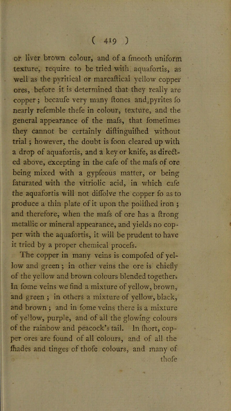 01* liver brownn colour, and of a fmooth uniform texture, require to be tried with aquafortis, as well as the pyritical or marcaftical yellow copper ores, before it is determined that they really are copper; becaufe very many Hones and .ipyrites fo nearly refemble thefe in colour, texture, and the general appearance of the mafs, that fometimes they cannot be certainly diftinguifhed without trial; however, the doubt is foon cleared up with a drop of aquafortis, and a key or knife, as direct- ed above, excepting in the cafe of the mafs of ore being mixed with a gypfeous matter, or being faturated with the vitriolic acid, in which cafe the aquafortis will not dilTolve the copper fo as to produce a thin plate of it upon the polilhed iron 5 and therefore, when the mafs of ore has a ftrong metallic or mineral appearance, and yields no cop- per with the aquafortis, it will be prudent to have it tried by a proper chemical procefs. The copper in many veins is compofed of yel- low and green; in other veins the ore is chiefly of the yellow and brown colours blended together. In fome veins we find a mixture of yellow, brown, and green ; in others a mixture of yellow, black, and browm ; and in fome veins there is a mixture of yellow, purple, and of all the glowing colours of the rainbow and peacock’s tail. In fliort, cop- per ores are found of all colours, and of all the fliades and tinges of thofe colours, and many of thofe