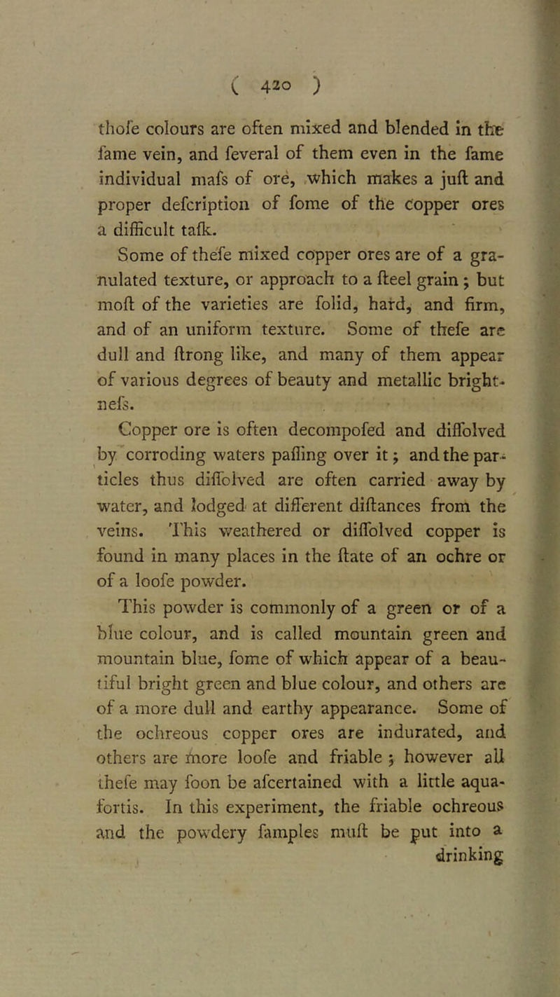 thofe colours are often mixed and blended in the fame vein, and feveral of them even in the fame individual mafs of ore, .which makes a juft and proper defcription of fome of the copper ores a difficult talk. Some of thefe mixed copper ores are of a gra- nulated texture, or approach to a fteel grain; but moft of the varieties are folid, hard, and firm, and of an uniform texture. Some of thefe are dull and ftrong like, and many of them appear of various degrees of beauty and metallic bright- nefs. Copper ore is often decompofed and diffolved by'corroding waters palling over it j and the par- ticles thus diflbived are often carried away by water, and lodged at different diftances from the veins. 'I'his weathered or diffolved copper is found in many places in the ftate of an ochre or of a loofe powder. This powder is commonly of a green or of a blue colour, and is called mountain green and mountain blue, fome of which appear of a beau- liful bright green and blue colour, and others are of a more dull and earthy appearance. Some of the ochreous copper ores are indurated, and others are niore loofe and friable 5 however all thefe may foon be afcertained with a little aqua- fortis. In this experiment, the friable ochreous and the powdery famples muft be put into a , drinking