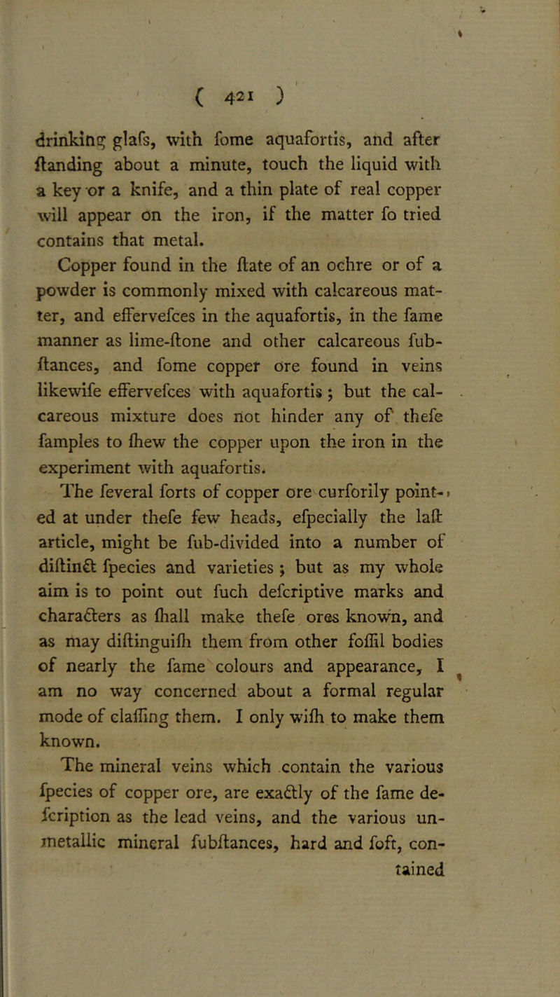 % ' ( 421 ) drinkint? glafs, with fome aquafortis, and after Handing about a minute, touch the liquid with a key or a knife, and a thin plate of real copper will appear on the iron, if the matter fo tried contains that metal. Copper found in the Hate of an ochre or of a powder is commonly mixed with calcareous mat- ter, and effervefces in the aquafortis, in the fame manner as lime-ftone and other calcareous fub- ftances, and fome copper ore found in veins likewife effervefces with aquafortis ; but the cal- careous mixture does not hinder any of thefe famples to fhew the copper upon the iron in the experiment with aquafortis. The feveral forts of copper ore curforily point- • ed at under thefe few heads, efpecially the lafl: article, might be fub-divided into a number of diftinft fpecies and varieties ; but as my whole aim is to point out fuch defcriptive marks and charadlers as fhall make thefe ores known, and as may diftinguifli them from other fofEl bodies of nearly the fame colours and appearance, I ^ am no way concerned about a formal regular mode of claffing them. I only wifh to make them known. The mineral veins which contain the various fpecies of copper ore, are exadtly of the fame de- fcription as the lead veins, and the various un- metallic mineral fubllances, hard and foft, con- tained