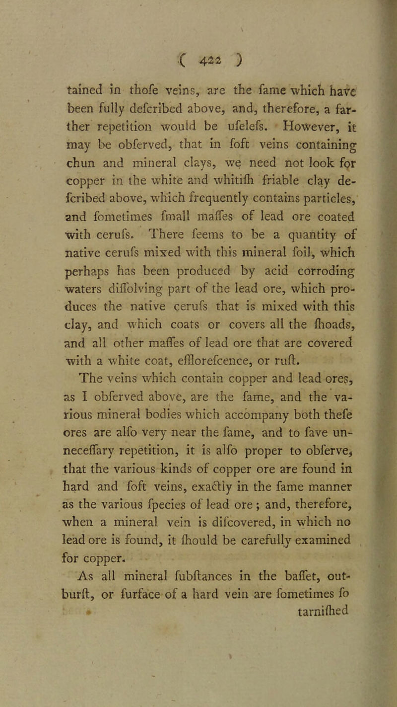 •( 4^2 ) tained in thofe veins, are the fame which have been fully deferibed above, and, therefore, a far- ther repetition would be ufelefs. However, it may be obferved, that in foft veins containing chun and mineral clays, we need not look for copper in the white and whitilh friable clay de- feribed above, which frequently contains particles, and fometimes fmall malfes of lead ore coated with cerufs. There feems to be a quantity of native cerufs mixed with this mineral foil, which perhaps has been produced by acid corroding waters diflblving part of the lead ore, which pro- duces the native cerufs that is mixed with this clay, and which coats or covers all the fhoads, and all other malfes of lead ore that are covered with a white coat, efflorefcence, or ruft. The veins which contain copper and lead ores, as I obferved above, are the fame, and the va- rious mineral bodies which accompany both thefe ores are alfo very near the fame, and to fave un- necelfary repetition, it is alfo proper to obferve, that the various kinds of copper ore are found in hard and foft veins, exaftiy in the fame manner as the various fpecies of lead ore ; and, therefore, when a mineral vein is difeovered, in which no lead ore is found, it Ihould be carefully examined for copper- As all mineral fubftances in the balfet, out- burft, or furface of a hard vein are fometimes fo ; * tarnilhed I