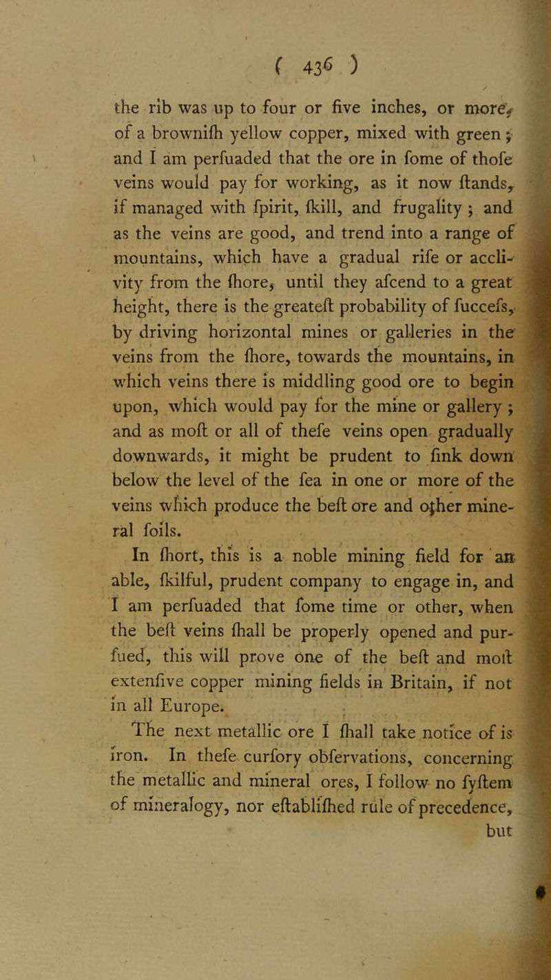 ( 43&lt;3 ) the rib was up to four or five inches, or more&gt; of a brownifh yellow copper, mixed with green ;• and I am perfuaded that the ore in fome of thofe veins would pay for working, as it now ftandsy if managed with fpirit, fkill, and frugality j and as the veins are good, and trend into a range of mountains, which have a gradual rife or accli- vity from the (hore, until they afcend to a great height, there is the greateft probability of fuccefsy by driving horizontal mines or galleries in the veins from the fliore, towards the mountains, in which veins there is middling good ore to begin upon, which would pay for the mine or gallery ; and as moft or all of thefe veins open gradually downwards, it might be prudent to fink down below the level of the fea in one or more of the veins which produce the beft ore and ojher mine- ral foils. In fhort, this is a noble mining field for an able, fkilful, prudent company to engage in, and I am perfuaded that fome time or other, when the beft veins fliall be properly opened and pur- fued, this will prove One of the beft and moft extenfive copper mining fields in Britain, if not 111 all Europe. The next metallic ore I fliall take notice of is iron. In thefe curfory obfervations, concerning the metallic and mineral ores, I follow no fyftem of mineralogy, nor eftabliflied rule of precedence, but
