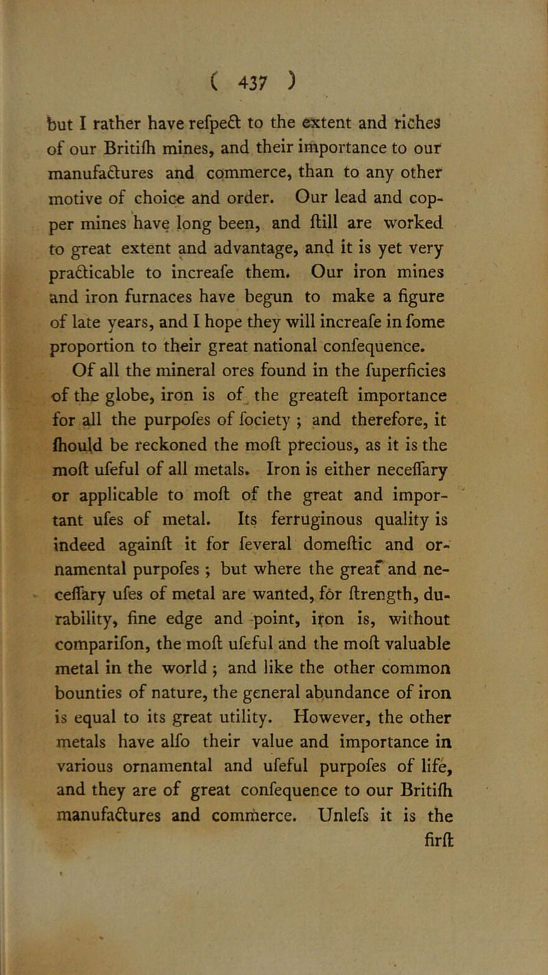but I rather have refpeft to the extent and riches of our Britifh mines, and their importance to ouf manufaftures and commerce, than to any other motive of choic-e and order. Our lead and cop- per mines have long been, and ftill are worked to great extent and advantage, and it is yet very prafticable to increafe them. Our iron mines and iron furnaces have begun to make a figure of late years, and I hope they will increafe in fome proportion to their great national confequence. Of all the mineral ores found in the fuperficies of the globe, iron is of^ the greateft importance for all the purpofes of fociety ; and therefore, it (hould be reckoned the moft precious, as it is the moft ufeful of all metals. Iron is either neceffary or applicable to moft of the great and impor- tant ufes of metal. Its ferruginous quality is indeed againft it for feveral domeftic and or- namental purpofes ; but where the greaf and ne- ceffary ufes of metal are wanted, for ftrength, du- rability, fine edge and -point, ifon is, without comparifon, the moft ufeful and the moft valuable metal in the world ; and like the other common bounties of nature, the general abundance of iron is equal to its great utility. However, the other metals have alfo their value and importance in various ornamental and ufeful purpofes of life, and they are of great confequence to our Britilh manufactures and commerce. Unlefs it is the firft