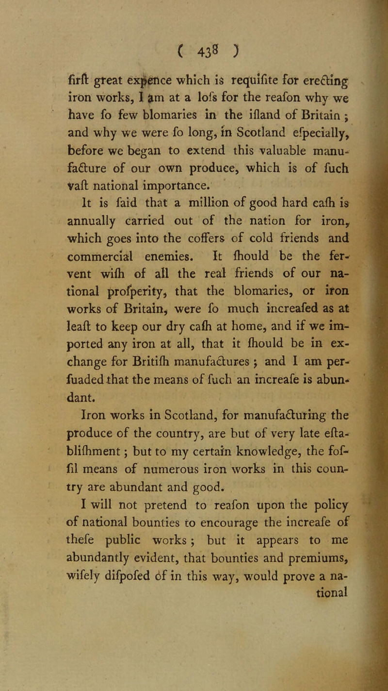 firfl: great ex^ence which is requlfite for erecting iron works, I ;^m at a lofs for the reafon why we have fo few blomaries in the ifland of Britain ; and why we were fo long, in Scotland efpecially, before we began to extend this valuable manu- fafture of our own produce, which is of fuch vaft national importance. It is faid that a million of good hard ealh is annually carried out of the nation for iron, which goes into the coffers of cold friends and commercial enemies. It fhould be the fer-^ vent wifh of all the real friends of our na- tional profperity, that the blomaries, or iron works of Britain, were fo much increafed as at lead to keep our dry cafh at home, and if we im- ported any iron at all, that it fhould be in ex- change for Britifh manufactures j and I am per- fuadedthat the means of fuch an increafe is abun- dant. Iron works in Scotland, for manufafluring the produce of the country, are but of very late efla- blifhment; but to my certain knowledge, the fof- fil means of numerous iron works in this coun- try are abundant and good. I will not pretend to reafon upon the policy of national bounties to encourage the increafe of thefe public works; but it appears to me abundantly evident, that bounties and premiums, wifely difpofed 6f in this way, would prove a na- tional
