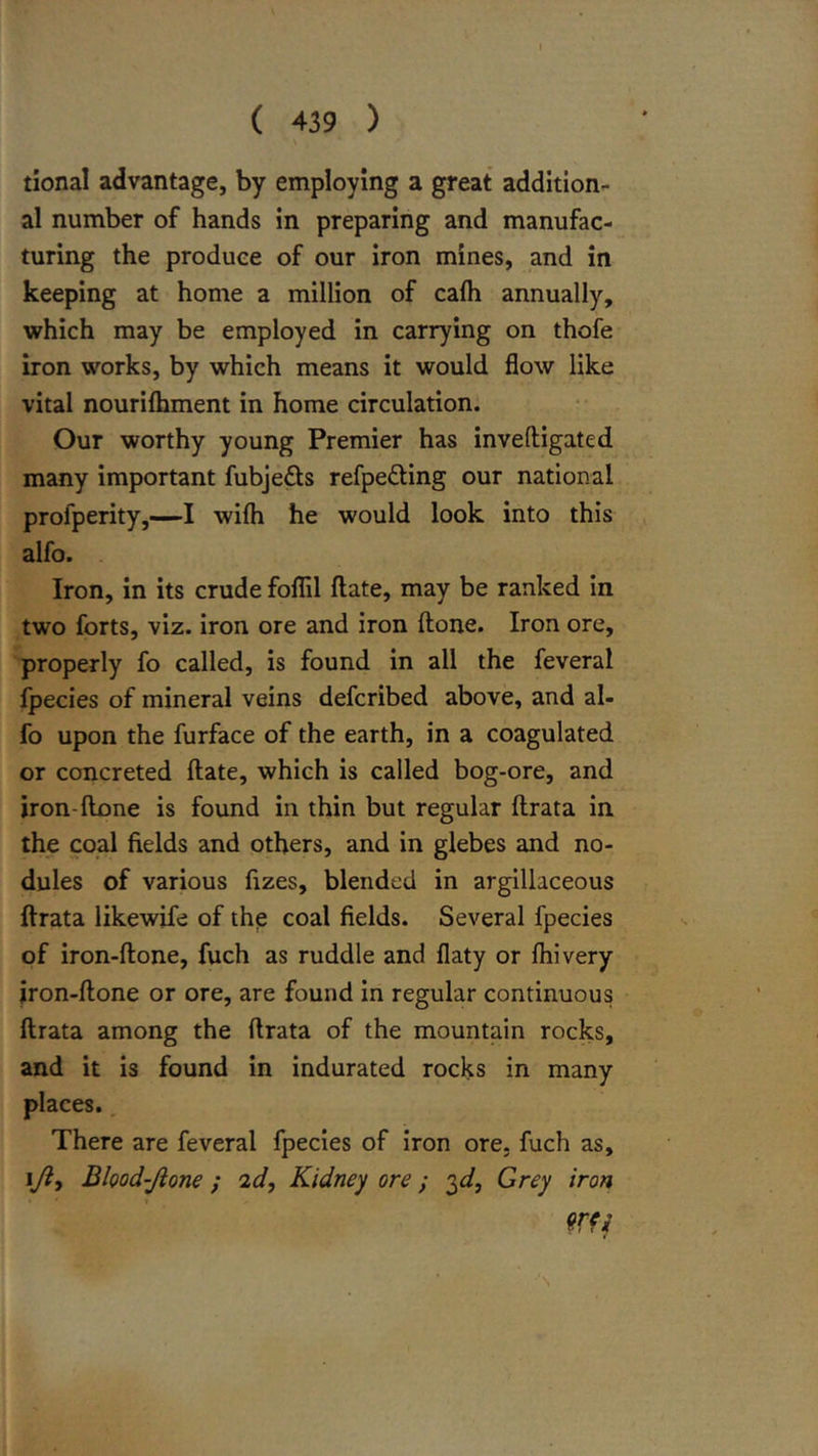 tional advantage, by employing a great addition- al number of hands in preparing and manufac- turing the produce of our iron mines, and in keeping at home a million of cafh annually, which may be employed in carrying on thofe iron works, by which means it would flow like vital nourilhment in home circulation. Our worthy young Premier has inveftigated many important fubjeds refpeding our national profperity,—I wifh he would look into this alfo. Iron, in its crude foflil ftate, may be ranked in two forts, viz. iron ore and iron ftone. Iron ore, properly fo called, is found in all the feveral fpecies of mineral veins defcribed above, and al- fo upon the furface of the earth, in a coagulated or concreted ftate, which is called bog-ore, and iron-ftone is found in thin but regular ftrata in the coal fields and others, and in glebes and no- dules of various fizes, blended in argillaceous ftrata likewife of the coal fields. Several fpecies of iron-ftone, fuch as ruddle and flaty or fhivery iron-ftone or ore, are found in regular continuous ftrata among the ftrata of the mountain rocks, and it is found in indurated rocks in many places. There are feveral fpecies of iron ore, fuch as, I/?, Blood-Jlone ; id,. Kidney ore} '^d. Grey iron mi
