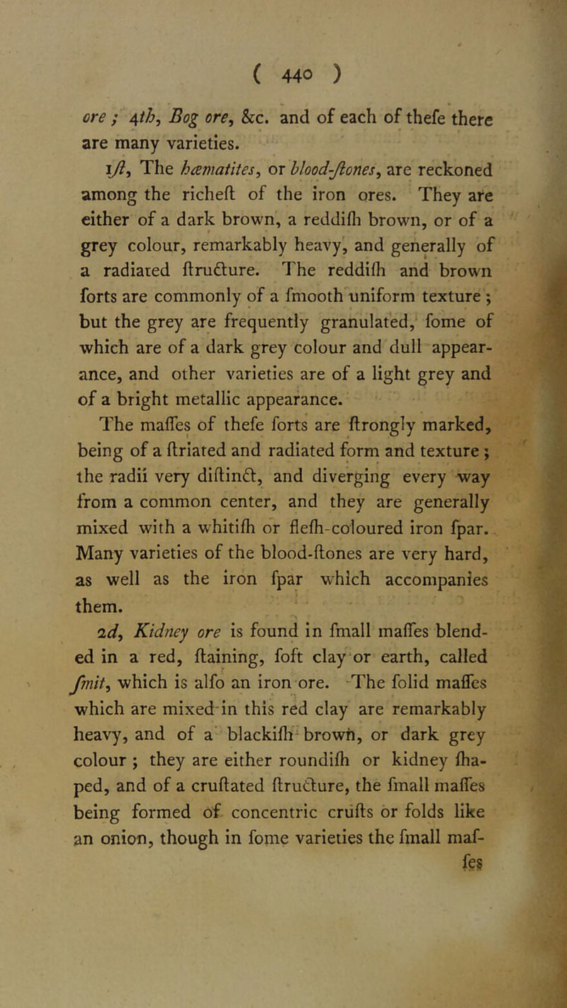 ore ; ^th. Bog ore, &amp;c. and of each of thefe there are many varieties. ijl. The hcematites, or hlood-Jiones, are reckoned among the richeft of the iron ores. They are cither of a dark brown, a reddifli brown, or of a grey colour, remarkably heavy', and generally of a radiaied ftrufture. The reddifh and brown forts are commonly of a fmooth uniform texture ; but the grey are frequently granulated,' fome of which are of a dark grey colour and dull appear- ance, and other varieties are of a light grey and of a bright metallic appearance. The mafles of thefe forts are ftrongly marked, being of a ftriated and radiated form and texture; the radii very diftindt, and diverging every way from a common center, and they are generally mixed with a whitifh or flelh-coloured iron fpar. Many varieties of the blood-ftones are very hard, as well as the iron fpar which accompanies them. id. Kidney ore is found in fmall malfes blend- ed in a red, flaining, foft clay'or earth, called fmit, which is alfo an iron ore. -The folid mafles which are mixed-in this red clay are remarkably heavy, and of a blackifh brown, or dark grey colour ; they are either roundifli or kidney fha- ped, and of a cruftated ftrutlure, the fmall mafles being formed of concentric crufts or folds like an onion, though in fome varieties the fmall maf- fes