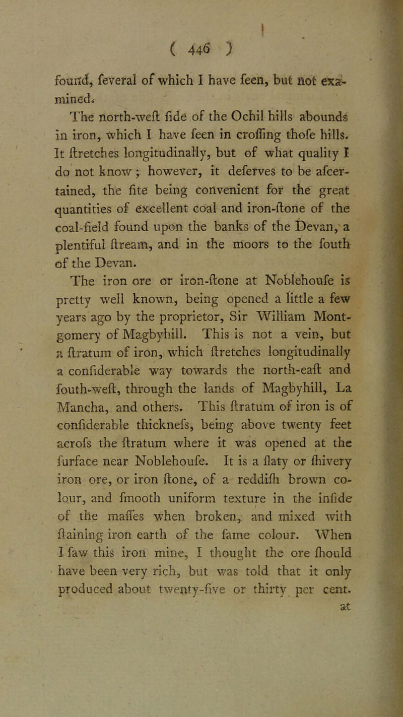 I ( 446 ) found, feveral of which I have feen, but not exa- mined &lt; The north-weft fide of the Ochil hills abounds in iron, which I have feen in croffing thofe hills. It ftretches longitudinally, but of what quality I do not know; however, it deferves to be afcer- tained, the ftte being convenient for the great quantities of excellent coal and iron-ftone of the coal-field found upon the banks of the i)evan,'a plentiful ftream, and in the moors to the fouth of the Devan. The iron ore or iron-ftone at Noblehoufe is pretty well known, being opened a little a few years ago by the proprietor. Sir William Mont- gomery of Magbyhill. This is not a vein, but a ftratum of iron, which ftretches longitudinally a confiderable way towards the north-eaft and fouth-weft, through the lands of Magbyhill, La Mancha, and others. This ftratum of iron is of confiderable thicknefs, being above twenty feet acrofs the ftratum where it was opened at the furface near Noblehoufe. It is a flaty or Ihivery iron ore, or iron ftone, of a reddifii brown co- lour, and fmooth uniform texture in the infide of the maffes when broken, and mixed -with ftaining iron earth of the fame colour. When I faw this iron mine, I thought the ore fhould have been very rich, but was told that it only produced about twenty-five or thirty per cent. at