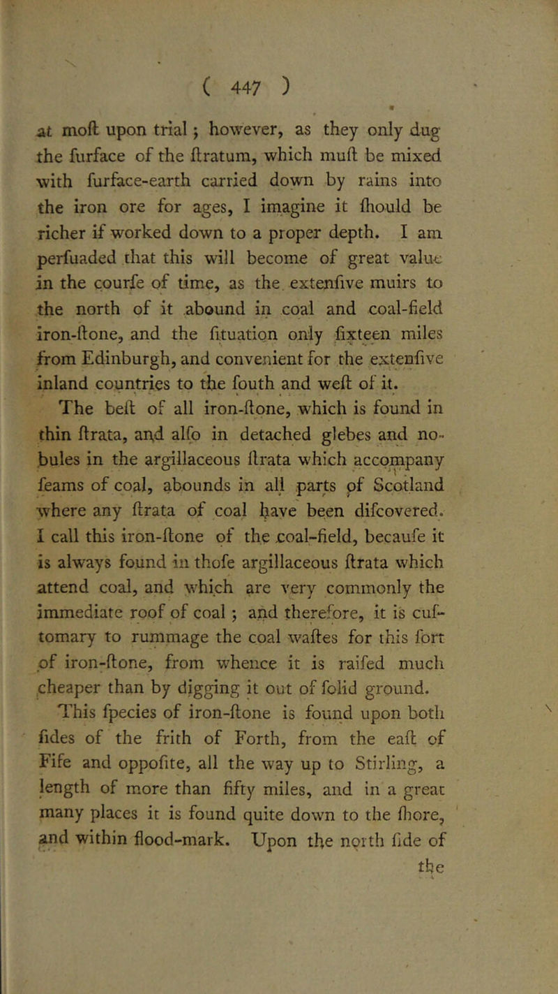 At mod upon trial; however, as they only dug the furface of the flratum, which muft be mixed with furface-earth carried down by rains into the iron ore for ages, I imagine it (liould be richer if worked down to a proper depth. I am perfuaded that this will become of great value in the courfe of time, as the extenfive muirs to the north of it abound in coal and coal-field iron-ftone, and the fituation only fixteen miles from Edinburgh, and convenient for the extenfive inland countries to the fouth and weft of it. The belt of all iron-ftone, which is found in thin ftrata, and alfo in detached glebes and no- bules in the argillaceous ftrata which accompany feams of coal, abounds in all parts pf Scotland where any ftrata of coal have been difeovered. I call this iron-ftone of the coal-field, becaufe it is always found in thofe argillaceous ftrata which attend coal, and which are very commonly the immediate roof of coal ; and therefore, it is cuf- tomary to rummage the coal waftes for this fort pf iron-ftone, from whence it is raifed much .cheaper than by digging it out of folid ground. This fpecies of iron-ftone is fouiid upon both fides of the frith of Forth, from the eaft of Fife and oppofite, all the way up to Stirling, a length of more than fifty miles, and in a great many places it is found quite down to the fliore, and within flood-mark. Upon the north fide of the V