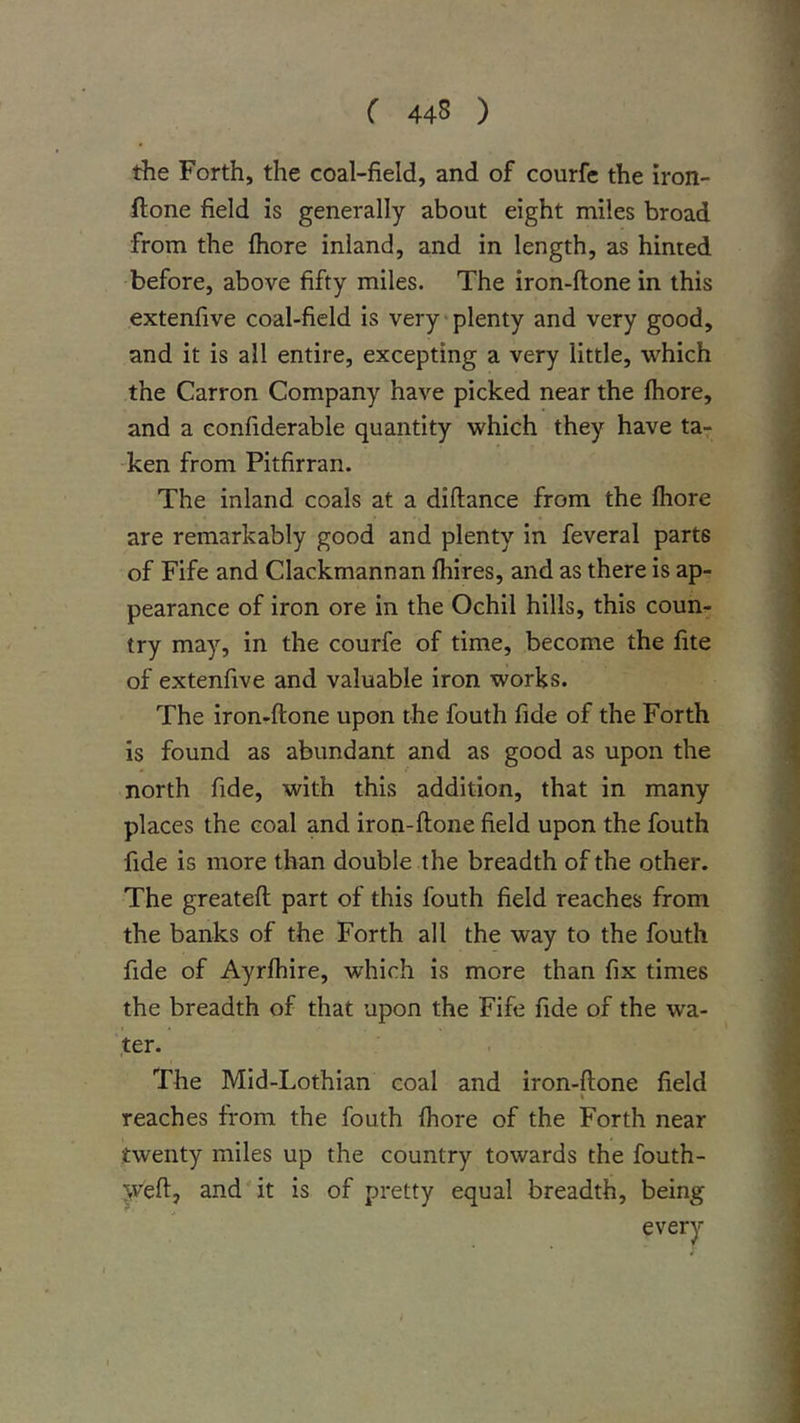( 44S ) the Forth, the coal-field, and of courfe the iron- ftone field is generally about eight miles broad from the fhore inland, and in length, as hinted before, above fifty miles. The iron-ftone in this extenfive coal-field is very-plenty and very good, and it is all entire, excepting a very little, which the Carron Company have picked near the fhore, and a confiderable quantity which they have ta- ken from Pitfirran. The inland coals at a diftance from the fhore are remarkably good and plenty in feveral parts of Fife and Clackmannan fhires, and as there is ap- pearance of iron ore in the Ochil hills, this coun- try may, in the courfe of time, become the fite of extenfive and valuable iron works. The iron-ftone upon the fouth fide of the Forth is found as abundant and as good as upon the north fide, with this addition, that in many places the coal and iron-ftone field upon the fouth fide is more than double the breadth of the other. The greateft part of this fouth field reaches from the banks of the Forth all the way to the fouth fide of Ayrfhire, which is more than fix times the breadth of that upon the Fife fide of the wa- ter. The Mid-Lothian coal and iron-ftone field reaches from the fouth fhore of the Forth near twenty miles up the country towards the fouth- y^eft, and it is of pretty equal breadth, being