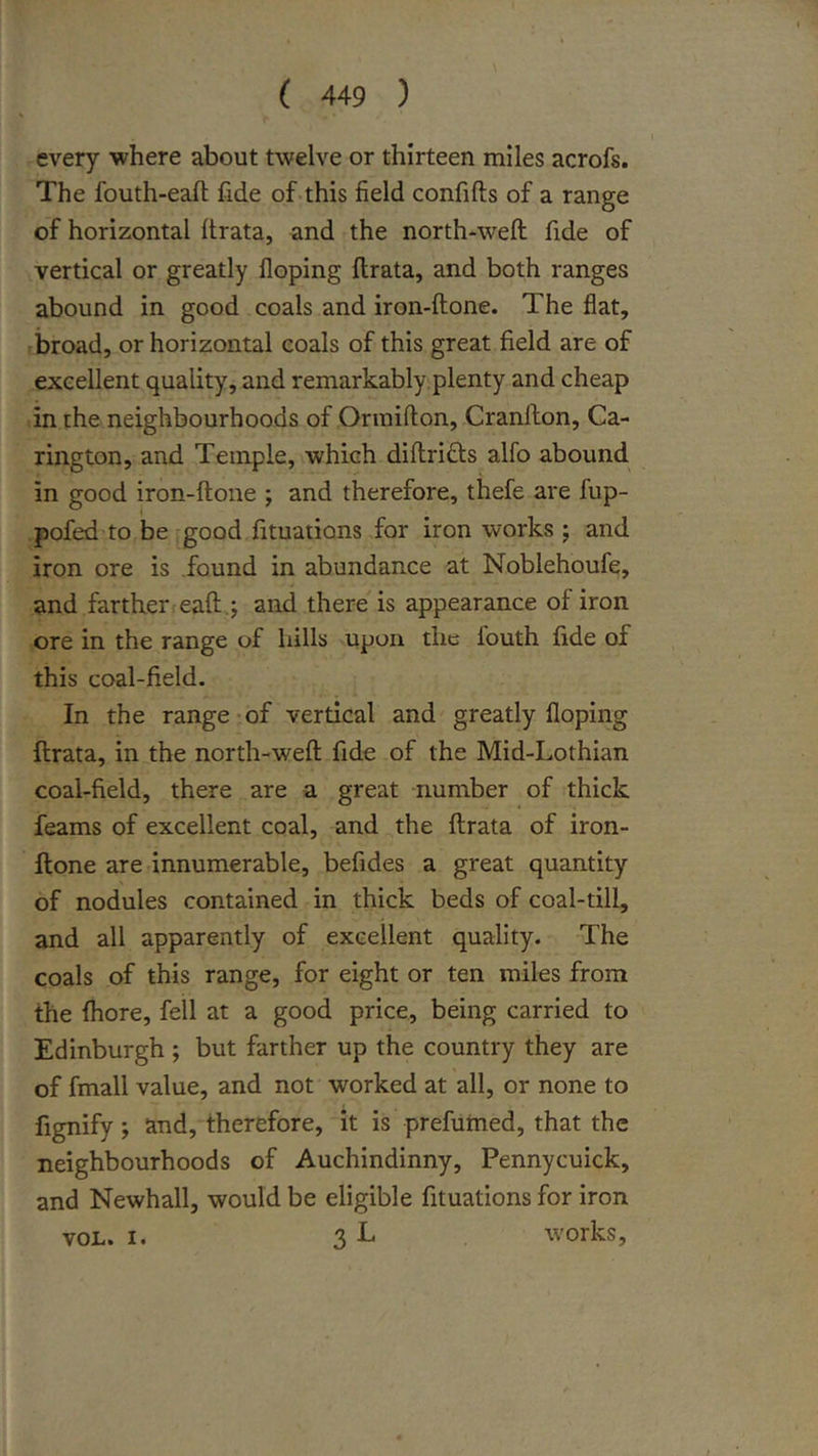 every where about twelve or thirteen miles acrofs. The fouth-eaft fide of.this field confifts of a range of horizontal Itrata, and the north-weft fide of vertical or greatly Doping ftrata, and both ranges abound in good coals and iron-ftone. The fiat, broad, or horizontal coals of this great field are of excellent quality, and remarkably plenty and cheap in the neighbourhoods of Onnifton, Cranfton, Ca- rington, and Temple, which diftri£l:s alfo abound in good iron-ftone ; and therefore, thefe are fup- pofed to be'good fituations for iron works ; and iron ore is found in abundance at Noblehoufe, and farth.er«eaft.; and there is appearance of iron ore in the range of hills upon the fouth fide of this coal-field. In the range*of vertical and greatly Doping ftrata, in the north-weft fide of the Mid-Lothian coal-field, there are a great number of thick feams of excellent coal, and the ftrata of iron- ftone areTinnumerable, befides a great quantity of nodules contained in thick beds of coal-till, and all apparently of excellent quality. The coals of this range, for eight or ten miles from the fliore, fell at a good price, being carried to Edinburgh ; but farther up the country they are of fmall value, and not worked at all, or none to fignify ; and, therefore, it is prefumed, that the neighbourhoods of Auchindinny, Pennycuick, and Newhall, would be eligible fituations for iron VOL. I. 3 L works.
