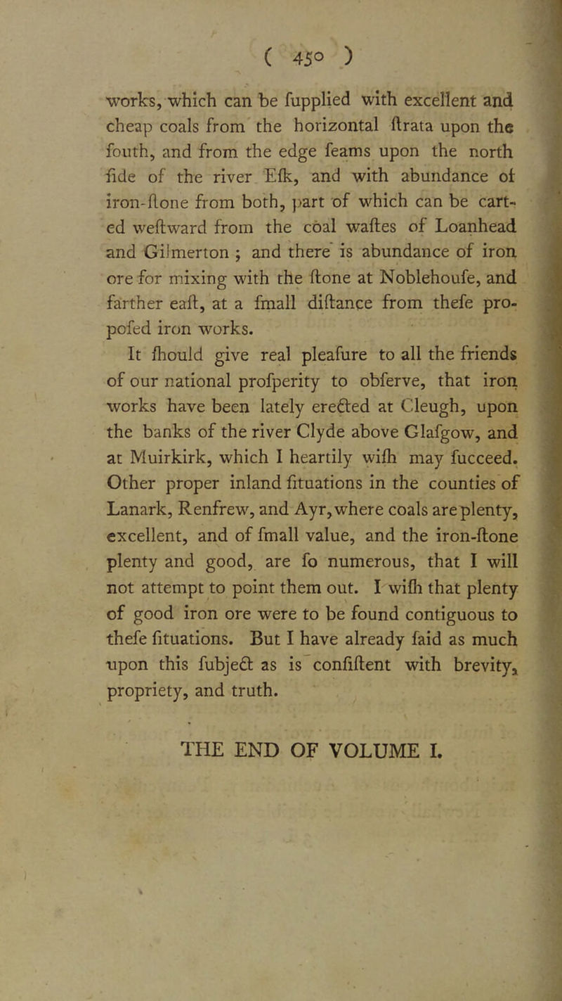 ( 45° .) works, which can be fupplied with excellent and cheap coals from the horizontal ftrata upon the fouth, and from the edge feams upon the north fide of the river Efk, and with abundance of iron-hone from both, part of which can be cart- ed wehward from the coal wahes of Loanhead and Gilmerton ; and there' is abundance of iron ore for mixing with the hone at Noblehoufe, and farther eah, at a fmall dihance from thefe pro- pofed iron works. It fhouid give real pleafure to all the friends of our national profperity to obferve, that iron works have been lately erefted at Cleugh, upon the banks of the river Clyde above Glafgow, and at Muirkirk, which I heartily wihi may fucceed. Other proper inland fituations in the counties of Lanark, Renfrew, and Ayr, where coals are plenty, excellent, and of fmall value, and the iron-hone plenty and good, are fo numerous, that I will not attempt to point them out. I wifli that plenty of good iron ore were to be found contiguous to thefe fituations. But I have already faid as much ripon this fubjeft as is conhhent with brevity, propriety, and truth. THE END OF VOLUME 1.