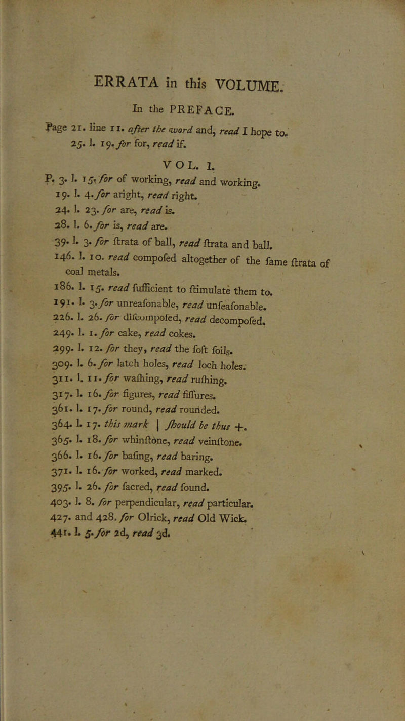 / ERRATA in this VOLUME. In the PREFACE. Rage 21. line 11. after the word and, read I hope to. 25.1. 19. for for, read if. VOL. 1. P. 3. 1. 15, for of working, read and working. 19. I. 4. for aright, read right. 24. 1. 23. for are, read is. 28. 1. 6. for is, read are. 39.1. 3. for ftrata of ball, read ftrata and ball. 146. 1. 10. read compofed altogether of the fame ftrata of coal metals. 186. 1. 15. read fufficient to IHmulate them to. 191. 1. g.yor unreafonable, unfeafonable. 226.1. 26. for difcumpoled, read decompofed. 249. 1. I. for cake, read cokes. 299. 1. 12. for they, read the foft foils. 309. 1. 6. for latch holes, read loch holes. 311. 1. ii.ycr walhing, rulhing. 317.1. 16. for figures, read fifiures. 361. 1. 17. for round, read rounded. 364. L 17. this mark | fhould be thus +. 365. 1. 18. for whinftone, read veinftone. 366. 1. r6. for bafing, r<rarf baring. 371. 1. 16. for worked, read marked. 395. 1. 26. for facred, read found. 403. 1. 8. for perpendicular, read particular. 427. and 428. for Olrick, read Old Wick. 441. L 2d, rM</3d.