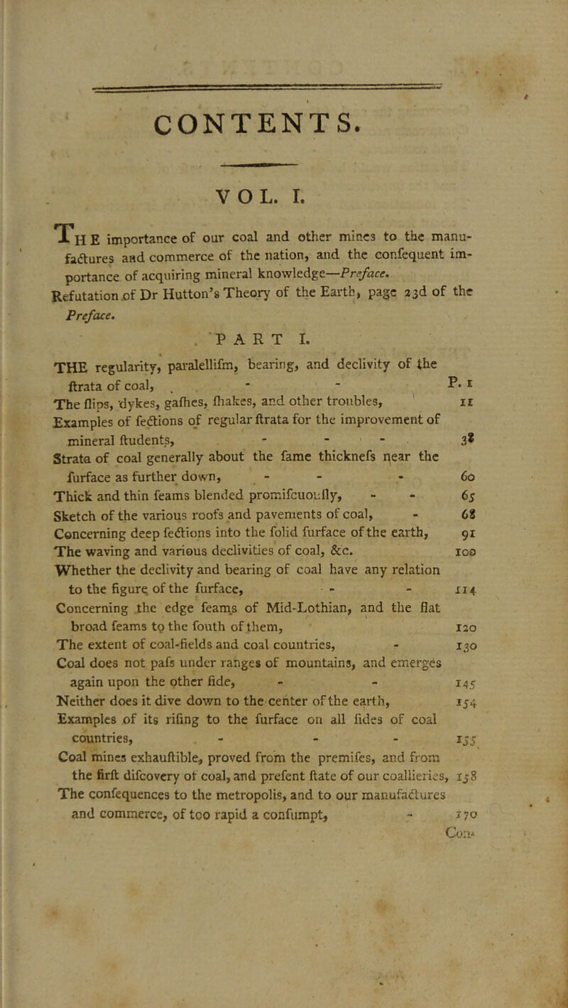 CONTENTS. VOL. I. The importance of our coal and other mines to the manu- faftures and commerce of the nation, and the confequent im- portance of acquiring mineral knowledge—Preface. Refutation x)f Dr Hutton’s Theorj^ of the Earth, page 33d of the Preface. .PARTI. THE regularity, paralellifm, bearing, and declivity of the ftrata of coal, _ , * ■ ■ * The flips, dykes, gafhcs, fliakes, and other troubles, ' ii Examples of fedtions 0/ regular ftrata for the improvement of mineral ftudents, - - - 3* Strata of coal generally about the fame thicknefs near the furface as further down, - - - 60 Thick and thin feams blended promifcuoully, - - 65 Sketch of the various roofs and pavements of coal, - 68 Concerning deep fedlions into the folid furface of the earth, 91 The waving and various declivities of coal, &c. 100 Whether the declivity and bearing of coal have any relation to the figure of the furface, - - 114 Concerning the edge feam.s of Mid-Lothian, and the flat broad feams to the fouth of them, 130 The extent of coal-fields and coal countries, - 130 Coal does not pafs under ranges of mountains, and emerges again upon the other fide, - - 145 Neither does it dive down to the center of the earth, 154 Examples of its rifing to the furface on all fides of coal countries, - - - 155 Coal mines exhauftible, proved from the premifes, and from the firft difeovery of coal, and prefent ftate of our coallieries, 138 The confequences to the metropolis, and to our manufactures and commerce, of too rapid a confumpt, - J70 Con-