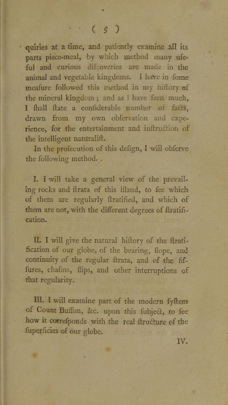 ‘ quiries at a time, and pati^tly examine all its parts piece-meal, by which method many ufe- ful and curious difcoveries are made in the ' animal and vegetable kingdoms. I haVe in fome meafure followed this method in my hiftory of the mineral kingdom; and as I have feen much, I {hall {late a confiderable numb.er of fafts,- drawn from my own obfervation and expe- rience, for the entertainment and inilrudlion of the intelligent naturalill. In the profecution of this defign, I will obferve the following method. . I. I will take a general view of the prevail- ing rocks and ftrata of this ifland, to fee which of them are regularly ftratiiied, and which of them are not, with the dilFerent degrees of llratifi- cation. II. I will give the natural hiftory of the ftrati- fication of our globe, of the bearing, flope, and continuity of the regular ftrata, and of the fif- fures, chafms, flips, and other interruptions of that regularity. III. I will examine part of the modern fyftem of Count Buffon, &amp;c. upon this fubjedl, to fee how it correfponds with the real ftrudlure of the fuperficies of our globe. IV.