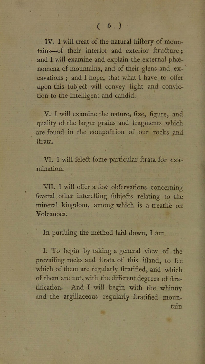 r ( 6 ) IV. I will treat of the natural hiftory of moun- tains—of their interior and exterior ftru6ture ; and I will examine and explain the external phe- nomena of mountains, and of their glens and ex-' cavations ; and I hope, that what I have to offer upon this fubjedt will convey light and convic- tion to the intelligent and candid. V. I will examine the nature^ fize, figure, and quality of the larger grains and fragments which are found in the compofition of our rocks and fhrata. 0 VI. I will fele£t fome particular ftrata for exa- mination. I. VII. I will offer a few obfervations concerning feveral other interefling fubjedls relating to the mineral kingdom, among which is a treatife on Volcanoes. In purfuing the method laid down, I am i- I. To begin by taking a general view of the prevailing rocks and ftrata of this ifland, to fee which of them are regularly ftratified, and which of them are not, with the different degrees of ftra- tification. And I will begin with the whinny and the argillaceous regularly ftratified moun- tain I