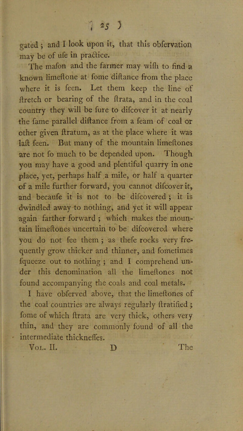 =5 ) gated ; and I look upon it, that this obfervation may be of ufe in praQice. The mafon and the farmer may wifh to find a known limeiloiie at fome diftance from the place where it is feen. Let them keep the line of firetch or bearing of the firata, and in the coal country they will be fure to difcover it at nearly the fame parallel diftance from a feam of coal or other given ftratum, as at the place where it was laft feen. But many of the mountain limeftones are not fo much to be depended upon. Though you may have a good and plentiful quarry in one place, yet, perhaps half ^a mile, or half a quarter of a mile further forward, you cannot difcover it, and becaufe it is not to be difcovered ; it is dwindled away to nothing, and yet it will appear again farther forward ; which makes the moun- tain limeftones uncertain to be difcovered where you do not fee them ; as thefe rocks very fre- quently grow thicker and thinner, and fometimes fqueeze out to nothing ; and I comprehend un- der this denomination all the limeftones not found accompanying the coals and coal metals. I have obferved above, that the limeftones of the coal countries are always regularly ftratified; fome of which ftrata are very thick, others very thin, and they are commonly found of all the ' intermediate thickneffes.