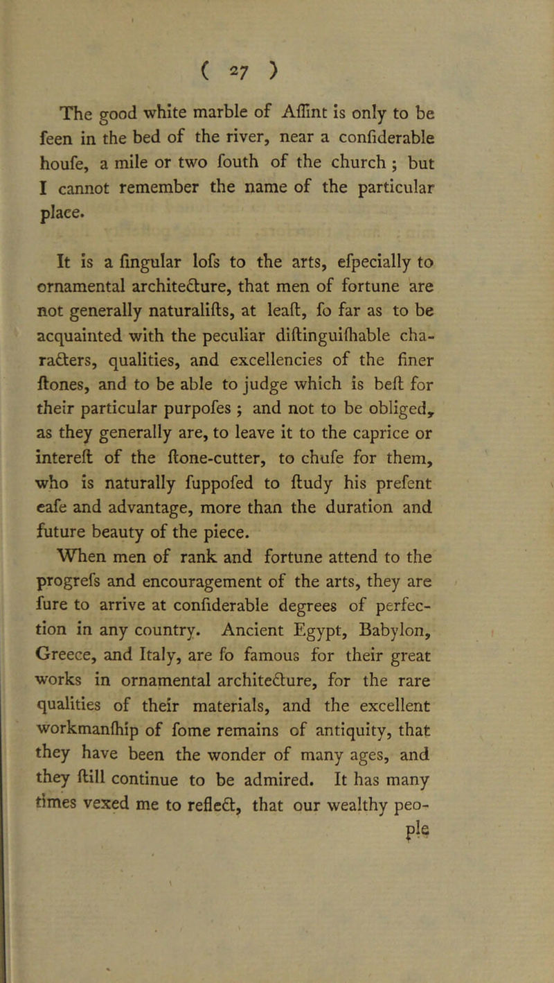 The good white marble of Affint Is only to be feen in the bed of the river, near a confiderable houfe, a mile or two fouth of the church ; but I cannot remember the name of the particular place. It is a fmgular lofs to the arts, efpecially to ornamental architecture, that men of fortune are not generally naturalifts, at leaft, fo far as to be acquainted with the peculiar diftinguilhable cha- racters, qualities, and excellencies of the finer Hones, and to be able to judge which is befl for their particular purpofes ; and not to be obliged, as they generally are, to leave It to the caprice or interefl of the Hone-cutter, to chufe for them, who is naturally fuppofed to Hudy his prefent cafe and advantage, more than the duration and future beauty of the piece. When men of rank and fortune attend to the progrefs and encouragement of the arts, they are fure to arrive at confiderable degrees of perfec- tion in any country. Ancient Egypt, Babylon, Greece, and Italy, are fo famous for their great works in ornamental architecture, for the rare qualities of their materials, and the excellent workmanfliip of fome remains of antiquity, that they have been the wonder of many ages, and they Hill continue to be admired. It has many times vexed me to refleCt, that our wealthy peo- ple