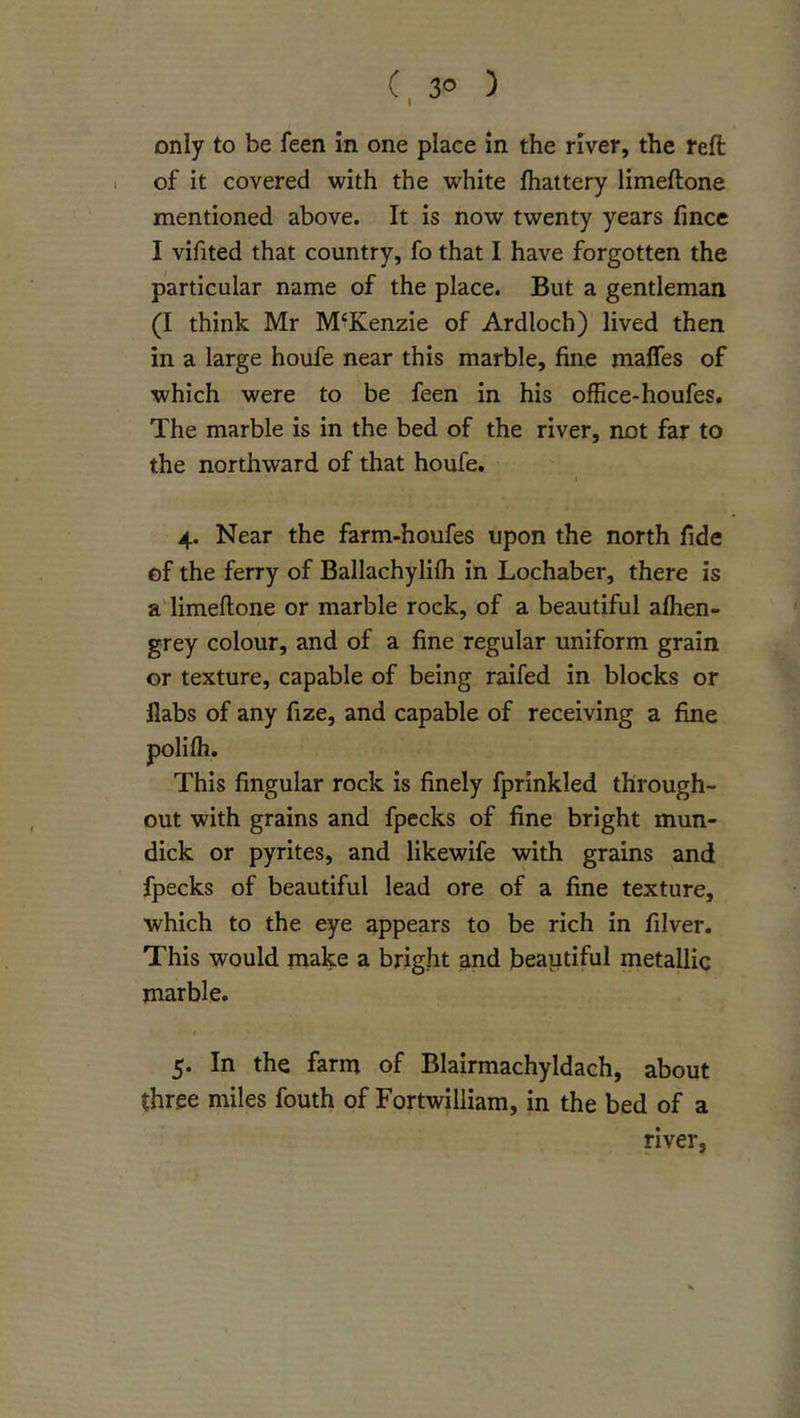 C, 3&lt;5 ) only to be feen in one place in the river, the reft I of it covered with the white jfhattery limeftone mentioned above. It is now twenty years fince I vifited that country, fo that I have forgotten the particular name of the place. But a gentleman (I think Mr McKenzie of Ardloch) lived then in a large houfe near this marble, fine maffes of which were to be feen in his office-houfes. The marble is in the bed of the river, not far to the northward of that houfe. 4. Near the farm-houfes upon the north fide of the ferry of Ballachyliih in Lochaber, there is a'limeftone or marble rock, of a beautiful aftien- grey colour, and of a fine regular uniform grain or texture, capable of being raifed in blocks or flabs of any fize, and capable of receiving a fine polifh. This fingular rock is finely fprinkled through- out with grains and fpecks of fine bright mun- dick or pyrites, and likewife with grains and fpecks of beautiful lead ore of a fine texture, which to the eye appears to be rich in filver. This would make a bright and beautiful metallic marble. f 5. In the farm of Blairmachyldach, about three miles fouth of Fortwilliam, in the bed of a river.