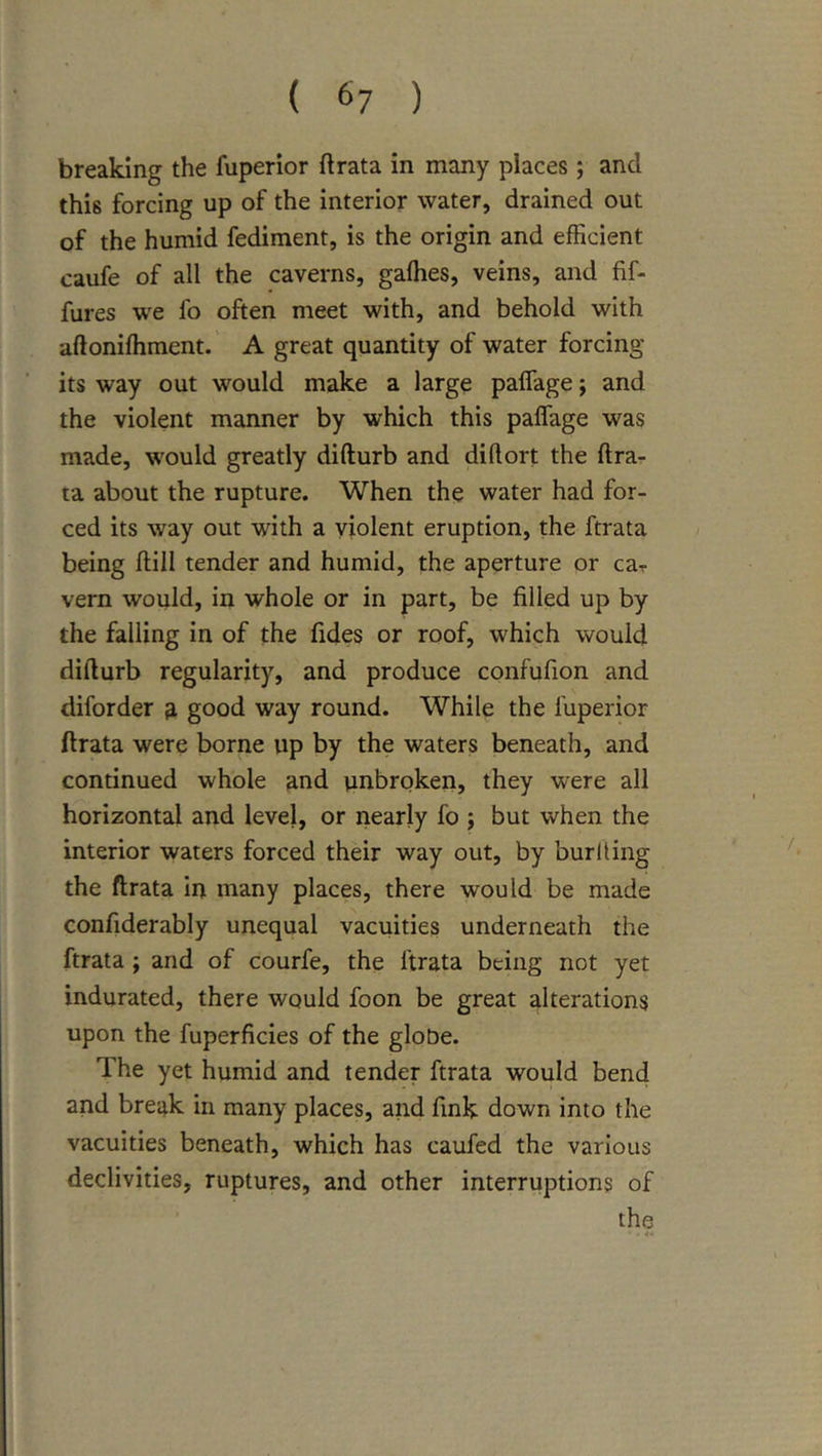 breaking the fuperior ft rata in many places; and this forcing up of the interior water, drained out of the humid fediment, is the origin and efficient caufe of all the caverns, gaffies, veins, and fif- fures we fo often meet with, and behold with aftoniffiment.' A great quantity of water forcing its way out would make a large paffage; and the violent manner by which this paffage was made, would greatly difturb and diftort the ftra- ta about the rupture. When the water had for- ced its way out with a violent eruption, the ftrata being ftill tender and humid, the aperture or car vern would, in whole or in part, be filled up by the falling in of the fides or roof, which would difturb regularity, and produce confufion and diforder ^ good way round. While the fuperior ftrata were borne up by the waters beneath, and continued whole and unbroken, they were all horizontal and level, or nearly fo j but when the interior waters forced their way out, by burning the ftrata in many places, there would be made confiderably unequal vacuities underneath the ftrata ; and of courfe, the ftrata being not yet indurated, there would foon be great alterations upon the fuperficies of the gloOe. The yet humid and tender ftrata would bend and break in many places, and fink down into the vacuities beneath, which has caufed the various declivities, ruptures, and other interruptions of the