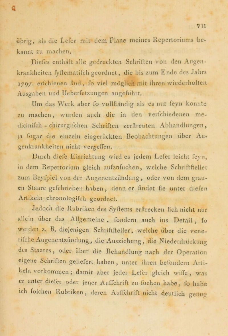 iibrig, alo die Lefer mit dem Plane meines Repertoriums be- kannt zu machen. Diefes enthalt alie gcdrucktcn Schrifteri von den Augen- krankheiten fyftematifch geordnet, die bis zum Endo des Jahrs 179/. erfchienen fmd , fo viel moglich mit ihren wiederholteu Ausgaben und Ueberfetzungen angefuhrt. Um das Werk aber fo vollfiandig ais es nur feyn konnte zu machen, wurden auch die in den verfchiedenen me- dicinifch - chirurgifchen Scliriften zerftreuten Abhandlungen, ja Cogar die einzeln eingeriickten Beobachtungen iiber Au* genkrankheiten niclit vergeflen. t)urch diefe Einrichtung wird es jedem Lefer leicht feyn, in dem Repertorium gleich aufznfuchen, welche Schriftfteller Zum Bej Ipiel von der Augencntzundung, oder von dem grau- en Staare gefchrieben haben, denn er findet fie unter diefen Artikehi chronologifcli geordnet. Je.docli die Rubriken des Syftems erfirecken fich nicht nur allein iiber das Allgemeine , fondern auch ins Detail , fo werdcn z. B. diejenigen Schriftfteller, welche iiber die vene- riidie Augenenlzundung, die Ausziehung, die Niederdriickung des Staares , oder iiber die Behaildlung nach der Operaticn eigene Scliriften geliefert haben , unter ihren befondern Arti- keln vorkommen ; damit aber jeder Lefer gleich wifTe , was er unter dieler oder jener Auffchrift zu fuchen habe, fo habe ich folchen Rubriken , deren Auffchrift nicht deutlich genur