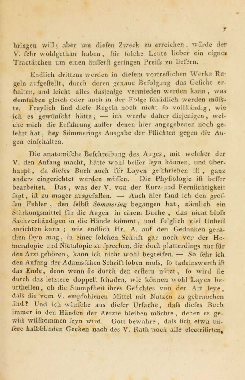 T bfirtgen will; aber um diefen Zweck zu erreiclien , wurde der V. fehr wohlgethan haben, fur folche Leute lieber ein eignes Tractatchen um einen aulferft geringen Preifs zu liefern. Endlich drittens werden in diefem vortreflichen vVerfce Re- geln aufgedellt, durch deren genaue Refolgung das Gelicht er- halten, und leicht alles dasjenige vermieden werden kann , was demfelben gleich oder auch in der Folge fchadlich werden miifs- te. Freylich lind diefe Regeln noch nicht fo vollfiandig , wie ich es gewiinfcht hatte; — ich werde daher diejenigen , wel- che mich die Erfahrung aulfer denen hier angegebenen noch ge- lehrt hat, bey Sommerings Ausgabe der Pflichten gegen die Au- gen einfchaiten. Die anatomifche Befchreibung des Auges, mit welcher der V. den Anfang macht, hatte wohl belFer feyn konnen, und iiber- iiaupt, da diefes Buch auch fu r Layen gefchrieben i ft , ganz anders eingerichtet werden miiiTen. Die Phyfiologie iit belFer bearbeitet. Das , was der V. von der Kurz-und Fernlichtigkeit fagt, ifl: zu mager ausgefallen. — Auch hier fand ich den grof- fen Fehler , den felbft Sommerinq begangen hat, niimlich ei»» Starkungsmittel fur die Augen in einem Buche , das nicht blofs Sachverftandigen in die Hande kommt, Und folglich viel UnheiI anrichten kann ; wie endlich Hr. A. auf den Gedanken gera- then feyn mag, in einer folchen Schrift gar noch ver der He- meralopie und Nictalopie zu fprechen, die doch platterdings nur fiir den Arzt gehoren , kann ich nicht wohl begreifen. — So fehr ich den Anfang der Adamsfchen Schrifl loben mufs, fo tadelnswerlh ift das Ende, denn wenn Pie durch d‘en erltern niitzt, fo wird fie durch das letztere doppelt fchaden, wie konnen wohl Layen be- urtheilen, ob die Stumpfheit ihres Ge/ichtes von der Art feye, dafs die vom V. empfohlenen Mittel mit Nutzen zu gebrauchen lind ? Und ich wiinfche aus diefer Urfache, dafs diefes Buch immer in den Hiinden der Aerzte bleiben mochte , denen es ge- wils willkommen feyn wird. Gott bewahre , dafs licii etwa un-