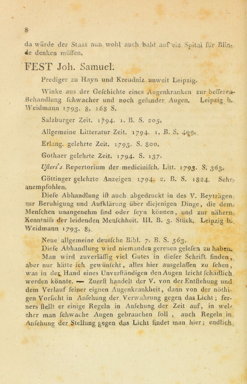 $ da wiirde der Staat nun vvolil auch bald auf'eia. Spital, fur jBlui*. ale denkea miiflcn, FEST Joh. Samuel. Prediger zu Hajn und Kreudniz, unweit Leipzig, Winke aus.der Gefcliichte eincs Augenkranken zur beller ea- Behandlung fchvvacher und nocii gefunder Augen. Leipzig b,.. Weidmann .1793. 8* idS S. Salzburger Zeit. 1794. 1. B. S. 205. Allgemeine Litteratur Zeit. 1794* 1. B. S. 4^9*. Eflang. gelehrte Zeit. 1793. S. geo. Gothaer gelehrte Zeit. 179.4. S. 137. UfterCs Repertorium der medicinifch. Litt. 1793. S. 363. Gottinger gelehrte Anzeigen 1794. 2. B. S. 1324. Sehr.- anempfohlen. Diefe Abhandlung iff auch abgedruckt in des V. Beytragen zur Beruhigung und Aufkhirung Liber diejenigen Dinge, die dem. Menfchen unangenehm find oder fejn konnen, und zur nahern.; Kenntnifs der leidenden Menfchheit. 111. B. 3. Stiick, Leipzig b,. Weidmann 1793. 8*- Neue allgemeine deutfche Bibi. 7-. B. S. 563. Diefe Abhandlung wird niemanden gereuen gelefen zu habe 11. Man wird zuverlafTig viel Gutes in diefer Schrift fmden, aber nur hiitte ich gewiinfcht, alles hier ausgelallen zu fehen, was in det, Hand eines Unverltandigen den Augen leicht fchadlich. werden konnte. — Zuerlt handelt d,er V. von der Entftehung und dem Verlauf feiner eignen Augenkrankheit, daijn von der nothi- gen Vorhcht in Anfehung der. Verwalirung geger» das Licht; fer- ners (lellt er einige Regeln in Anfehung der Zeit auf, in weL aher man fchwache Augen gebrauchen foll , auch Regeln in Anfehung der Stellung gegen das Licht ftndet man hier; endlich.