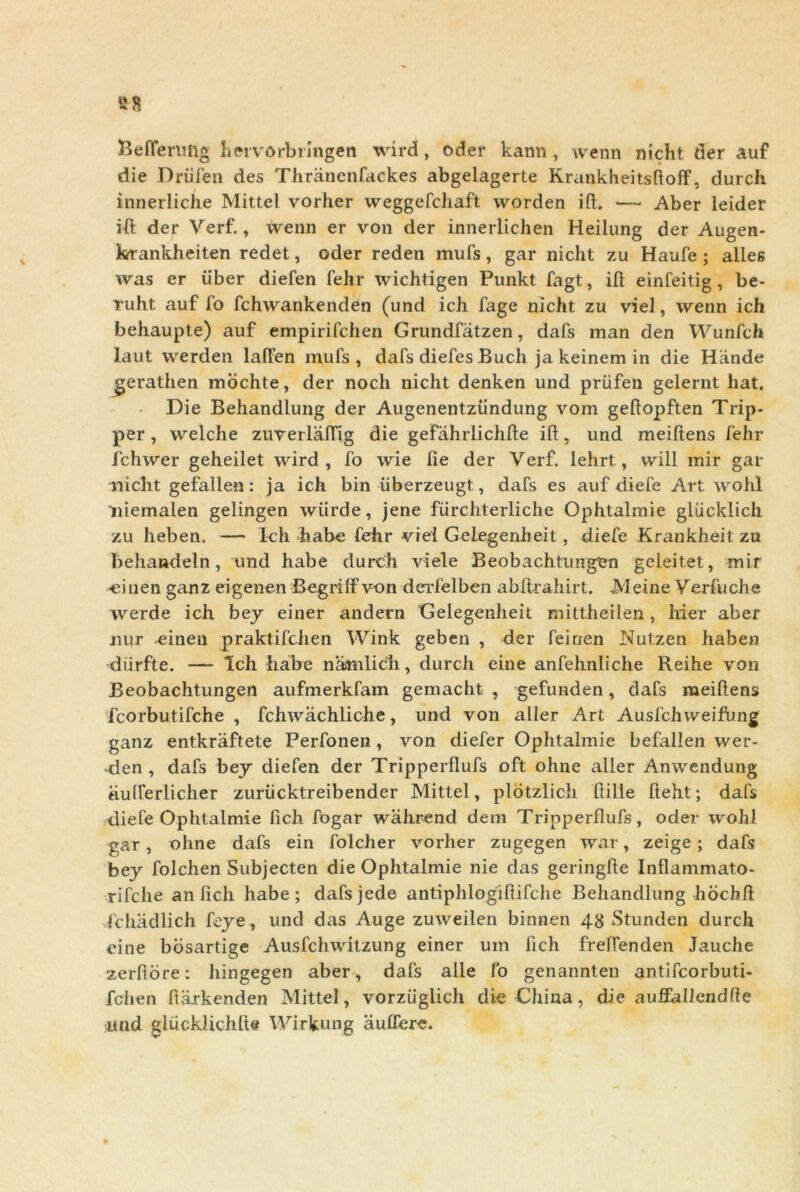 23eflerimg hervorbringen wird, oder kann , wenn nicht der auf die Driifen des Thranenfackes abgelagerte Krankheitsftoff, durch innerliche Mittel vorher weggefchaft worden iit. — Aber leider ift der Verf., wenn er von der innerlichen Heilung der Augen- krankheiten redet, oder reden mufs, gar nicht zu Haufe ; alles was er iiber diefen fehr wichtigen Punkt fagt, iit einfeitig , be- Tuht auf fo fchwankenden (und ich fage nicht zu viel, wenn ich behaupte) auf empirifchen Grundfatzen, dafs man den Wunfch laut werden lalfen mufs, dafs diefes Buch ja keinem in die Hande gerathen mochte, der nocli nicht denken und priifen gelernt liat. Die Behandlung der Augenentziindung vom geltopften Trip- per , welche zuverlalTig die gefahrlichlte iit, und meiftens fehr fchwer geheilet wird, fo wie lie der Verf. lehrt, will mir gar nicht gefallen: ja ich bin iiberzeugt, dafs es auf diefe Art wohl niemalen gelingen wiirde, jene fiirchterliche Ophtalmie gliicklich zu heben. — Ich habe fehr viei Gelegenheit, diefe Krankheit zu behandeln, und habe durch viete Beobachtungen geleitet, mir •einen ganz eigenen Begrilf von dei’felben abft-rahirt. JNIeine Verfuche werde ich bey einer andern Gelegenheit mittheilen, hier aber nur einen praktifchen Wink geben , der feirxen Nutzen haben diirfte. — Ich habe namlich, durch eine anfehnliche Reihe von Beobachtungen aufmerkfam gemacht , gefunden, dafs meiftens fcorbutifche , fchwachliche, und von aller Art Ausfchweifung ganz entkraftete Perfonen , von diefer Ophtalmie befallen wer- -den , dafs bey diefen der Tripperllufs oft oline aller Anwendung «.uiferlicher zuriicktreibender Mittel, plotzlicli Itille fteht; dafs diefe Ophtalmie fich fogar wahrend dem Tripperllufs, oder wohl gar, ohne dafs ein folcher vorher zugegen war, zeige; dafs bey folchen Subjecten die Ophtalmie nie das geringlte Inflammato- rifche an fich habe; dafsjede antiphlogiltifche Behandlung hochlt fchadlich feye, und das Auge zuweilen binnen 48 Stunden durch eine bosartige Ausfchwitzung einer um lich frelfenden Jauche zerltore: hingegen aber, dafs alie fo genannten antifcorbuti- fchen ftarkenden Mittel, vorziiglich dieChina, die aufl^Ilendfte und glucklichlte Wirkung aulfere.