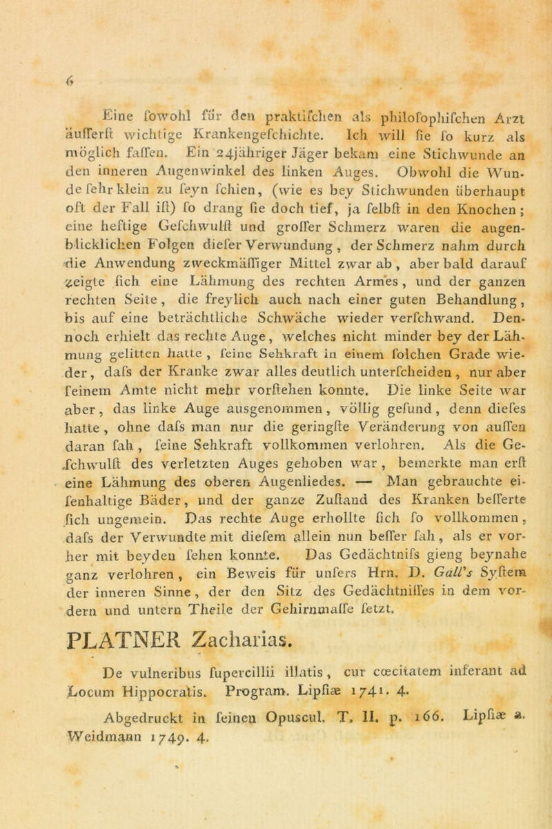 Ei ne fowohl fur clen praktifchen ais philofophifchen Am aufferlt wichtige Krankengefchichte. Ich will Pie fo kurz ais moglich fafPen. Ein 24jahriger Jager bekam eine Stichwunde an den inneren Augenwinkel des linken Auges. Obwohl die Wun- defehrkiein zu feyn Pchien, (wie es bey Stichwunden iiberhaupt oft der Fali ift) fo drang Pie doch tief, ja Pelbft in den Knochen; eine heftige Gefchwulft und grolfer Schmerz waren die augen- blicklichen Folgen diefer Verwundung , der Schmerz nahm durch die Anwendung zweckmalfiger Mittel zwar ab , aber bald darauf zeigte Pich eine Lahmung des rechten Armes, und der ganzen rechten Seite , die freylich auch nacli einer guten Behandlung, bis auf eine betrachtliche Scliwache wieder verfchwand. Den- nocli erhielt das rechte Auge, welches nicht minder bey der Lah- mung gelitten hatLe , fcine Sehkraft in einem Polchen Grade wie- der , dafs der Kranke zwar alles deutlich unterfcheiden , nur aber feinem Ainte nicht mehr vorftehen konnte. Die linke Seite war aber, das linke Auge ausgenommen, vollig gefund, denn diefes hatte , ohne dafs man nur die geringfte Veranderung von auffen daran fali, feine Sehkraft vollkommen verlohren. Ais die Ge- Xchwulft des verletzten Auges gehoben war , bemerkte man erfl eine Lahmung des oberen Augenliedes. — Man gebrauchte ei- 1'enhaltige Bader, und der ganze Zuftand des Kranken befierte fich ungemein. Das rechte Auge erholite (ich fo vollkommen , dafs der Verwundte mit diefem allein nun belfer fali, ais er vor- her mit beydeu fehen konnte. Das Gedachtnifs gieng beynahe <ianz verlohren, ein Beweis fur unfers Hrn. D. GaWs Syftem O 1 der inneren Sinne , der den Sitz des Gedachtnilfes in dem vor- dern und untern Theile der Gehirnmalfe fetzt. PLATNER Zacharias. De vulneribus fupercillii illatis, cur ccecitatem inferant ad Locum Hippocratis. Program. LipPiae 1741* 4- Abgedruckt in feinen Opuscul. T, II. p. 166. LipPiae a.