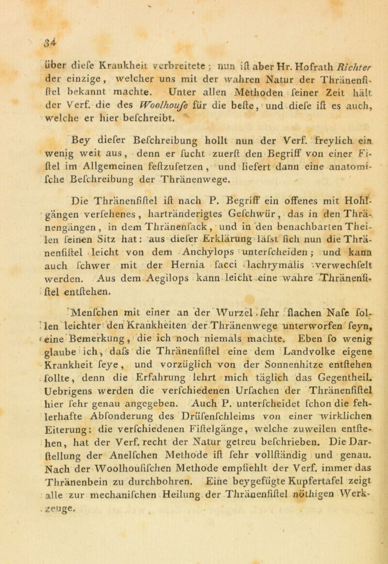 34- uber diefe Krankheit verbreitete; nun ift aber Hr. Hofrath Ricliter der einzige , welcher uns mit der waliren Natur der Thranenfi- ftel bekannt machte. Unter allen Mfcthoden feiner Zeit Iialt der Veri, die des Woolhouje fur die befte, und diefe ift es auch, welche er hier befchreibt. Bey diefer Befchreibung hollt nun der Verf. freylich ein wenig weit aus, denn er fucht zuerlt den Begriff von einer Fi- ftel im Allgemeinen feftzufetzen , und liefert dann eine anatomi- fche Befchreibung der Thranenwege. Die Thranenfiftel ift nach P. Begriff ein offenes mit Hohl- gangen verfehenes , liartranderigtes Gefchwiir, das in den Thra- nengangen, in dem Thranenfack , und in den benachbarten Thei- len feinen Sitz hat: aus diefer Erklarung lafst ficli nun die Thra- nenfiftel leiclit von dem Anchylops unterfcheiden; und kann auch fchwer mit der Hernia facci Hachrymalis '.verwechfelt werden. Aus dem Aegilops kann leiclit eine wahre Thranenfi- ftel entftehen. Menfchert mit einer an der Wurzel. fehr flachen Nafe fol- len leichter den Krankheiten der Thranenwege unterworfen feyn, < eine Bemerkung, die ich noch niemals maciite. Eben fo wenig glaube ich,, dafs die Thranenfiftel eine dem Landvolke eigene Krankheit feye , und vorziiglich von der Sonnenhitze entftehen follte > denn die Erfahrung lehrt mich taglich das Gegentheil. Uebrigens werden die verfchiedenen Urfachen der Thranenfiftel hier fehr genau angegeben. Auch P. unterfcheidet fchon die feh- lerhafte Abfonderung des Drufenfchleims von einer wirklichen Eiterung: die verfchiedenen Fiftelgange, welche zuweilen entfte- hen, hat der Verf. recht der Natur getrcu befchrieben. Die Dar- ftellung der Anelfchen Methode ift fehr vollftandig und genau. Nach der Woolhoufifchen Methode empfiehlt der Verf. immer das Thranenbein zu durchbohren. Eine beygefiigte Kupfertafel zeigt alie zur mechanifchen Heilung der Tlirauenfiftel nothigen \Verk- . zeuge.