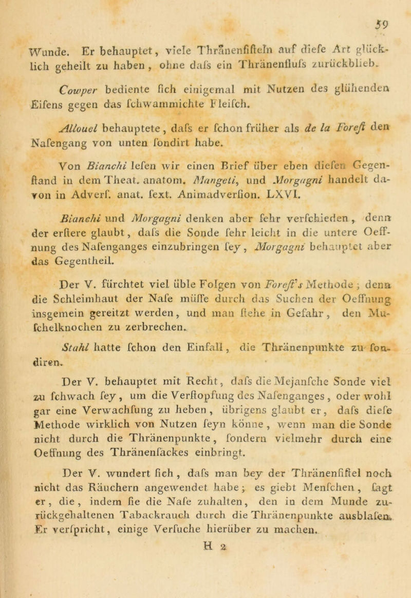 Wunde. Er behauptet, vicle Thranenfiftdn auf cliefe Art gliick- lich geheilt zu haben , ohne dais ein Thranenflufs zuriickblieb. Cowper bediente fich einigemal mit Nutzen des gliihenden Eifens gegen das fchwammichte Fleifch. Allouel behauptete, dafs er fchon friiher ais de la Forefi den Nafengang von unten fondirt habe. Von Bianchi lefen wir cinen Rrief iiber eben diefen Gegen- ftand in dem Theat. anatoni. Mangeti, und Morgagni handelt da- von in Adverf. anat. fext. Animadverfion. LXVl. Bianchi und Morgagni denken aber fehr verfchieden , denn der ertiere glaubt, dafs die Sonde fehr leicht in die untere Oeff- nung des Nafenganges einzubringen fey, Morgagni behauptet aber das Gegentheil. Der V. fiirchtet viel iible Folgen von Foreft s Methode ; denn die Schleimhaut der Nafe miilTe durch das Suclien der OefTiiung insgemein gereitzt werden, und man ftehe in Gefahr , den Mu- fchelknochen zu zerbrechen. Stahl hatte fchon den Einfali, die Thranenpunkte zu fon- diren. Der V. behauptet mit Recht, dafs die Mejanfche Sonde viel zu fchwach fey , um die Verltopfung des Nafenganges , oder wohl gar eine Verwachfung zu heben , iibrigens glaubt er, dafs diefe Methode wirklich von Nutzen feyn konne , wenn man die Sonde nicht durch die Thranenpunkte, fondern vielmehr durch eine Oeffnung des Thranenfackes einbringt. Der V. wundert fich , dafs man bey der Thranenfifiel noch nicht das Rauchern angewendet habe; es giebt Menfchen, fagt er, die, indem fie die Nafe zuhalten, den in dem Munde zu~ riickgehaltenen Tabackrauch durch die Thranenpunkte ausblafen* F,r verfpricht, einige Yerfuche hieriiber zu machen. H a