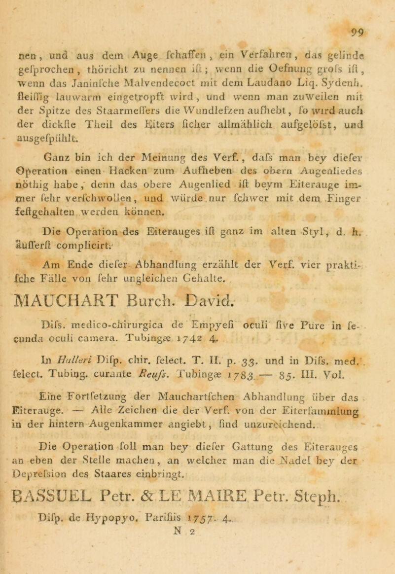 nen , und aus dem Auge fchaffen , ein Verfabren, das gelinde gefprachen , thbricht zu nennen ift; wenn die Oefnung grols ift, wenn das Janinfche Malvendecoct init dem Laudano Liq. Sydenh. fleifTig lauwarm eingetropft wird , und wenn man zuweilen mit der Spitze des Staarmeffers die Wundlefzen aufhebt, fo wtrd au cli der dickfte Theil des Diters ficiier allmahlicix aufgelbfst, und ausgefpiihlt. Ganz bin ich der Meinung des Verf., dafs man bey diefer Operation cinen iiacken zum Aufiieben des obern Augenliedes nothig habe,' denn das obere Augenlied ift beym Eiterauge im- mer fehr verfchwolien, und wiirde nur fchwer mit dem Finger feftgehalten werden konnen. Die Operation des E-iterauges ift ganz im alten Styl, d. h. aufferft complicirt; Am Ende diefer Abhandlung erzahlt der Verf. vier prakti- Xclie Falle von fehr ungleichen Cehalte. MAtTCHART Rurch. David. Difs. medico-chirurgica de Empyefi oculi five Pure in fe- cunda oculi camera. Tubjnga? 1742 4. In Hu liari Difp. chir. felect. T. II. p. 33. und in Difs. med. felect. Tubing. curante Reiifs. Xubingae 1783 — 85. III. Vol. Eine Fortfetzung der Mauchartfchen Abhandlung iiber das Eiterauge. — Aile Zeicben die der Verf. von der Eiterfaminiung in der hintern Augenkammer angiebt, fmd unzureichend. Die Operation foll man bey diefer Gattung des Eiterauges an eben der Stelle maciien, an vvelcher man die Nadel bey der Deprefsion des Staares einbringt. BASSUEL Petr. & LE MAIRE Petr. Steph. Difp. de Hypopyo, Pariliis 1757. 4. N 2 '