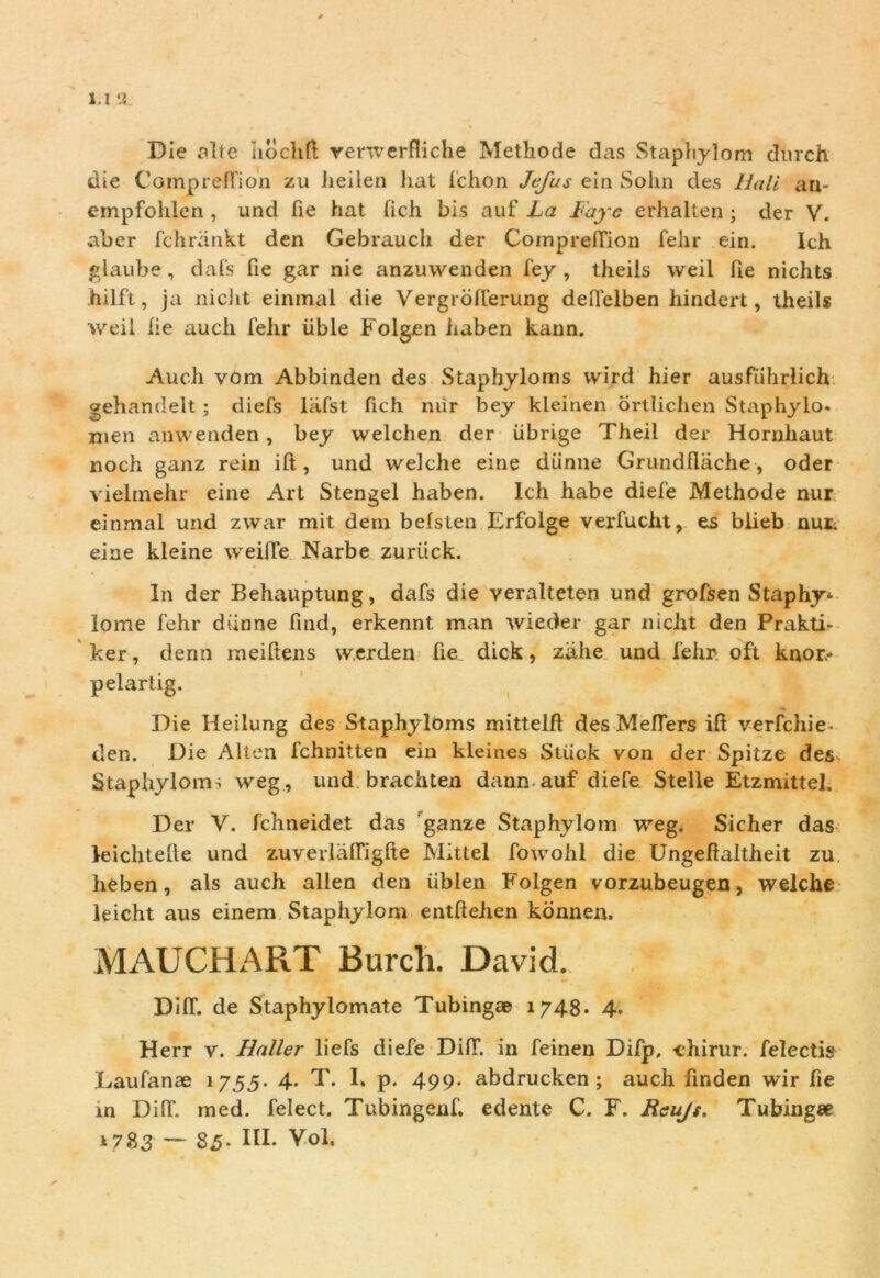 l.l '.i Die alte hochft verwerfliche Methode das Staphylom dnrch die CamprefiWn zu iieilen liat fchon Jefus ein Sohn des Hali au- empfohlen , und fie hat fich bis auf La Faye erhalten ; der V. aber fchrankt den Gebrauch der ComprefTion Telir ein. Ich glaube, dafs fie gar nie anzuwenden fey , theils weil fie nichts hilft, ja niclit einmal die Yergrofierung defielben hindert, theils weil fie auch fehr iible Folgen haberi kann. Audi vom Abbinden des Staphyloms wird hier ausfiihrlich gehandelt; diefs lafst fich niir bey kleinen drtlichen Staphylo. nien amvenden , bey welchen der iibrige Theil der Hornhaut noch ganz rein ift, und welche eine diinne Grundflache, oder vielmehr eine Art Stengel haben. Ich habe diefe Methode nur einmal und zwar mit dem befsten Erfolge verfucht, es biieb nur. eine kleine weiffe Narbe zuriick. In der Behauptung, dafs die veralteten und grofsen Staphy* lome fehr diinne find, erkennt man wieder gar niclit den Prakti- ker, denn meiftens werden fie dick, zahe und fehr- oft knor- pelartig. Die Heilung des Staphyloms mittelft des Meffers ifi verfchie- den. Die Alten fchnitten ein kleines Stiick von der Spitze des Staphyloms weg, und brachten dann auf diefe Stelle Etzmittel. Der Y. fchneidet das ganze Staphylom weg. Sicher das leichtefte und zuverlaffigfte Mittel fowohl die Ungefialtheit zu lieben, ais auch allen den iiblen Folgen vorzubeugen, welche leicht aus einem Staphylom entftehen konnen. MAUCHART Burcli. David. DifT. de Staphylomate Tubingae 1748. 4. Herr y. Baller liefs diefe DifT. in feinen Difp, -chirur. felectis Laufanae 1755. 4. T. I* p. 499- abdrucken ; auch finden wir fie in DifT. med. felect. Tubingenf. edente C. F. Reujs. Tubingee 1783 — S.5- III. Vol.