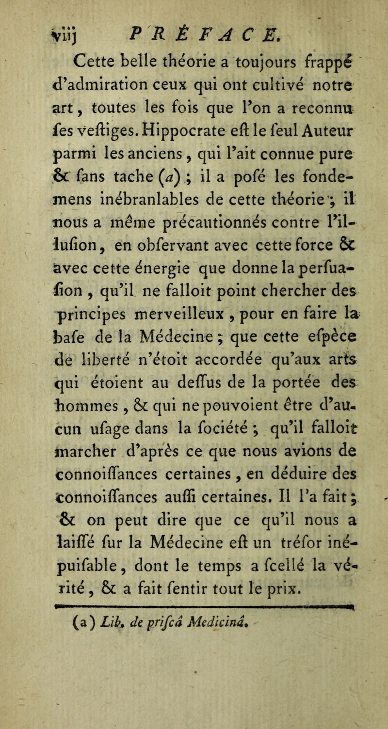 Cette belle théorie a toujours frappé d’admiration ceux qui ont cultivé notre art, toutes les fois que l’on a reconnu fes veftiges. Hippocrate eft le feul Auteur parmi les anciens, qui l’ait connue pure & fans tache Ça) ; il a pofé les fonde- mens inébranlables de cette théorie'; il nous a même précautionnés contre l’il- lufion, en obfervant avec cette force & avec cette énergie que donne la perfua- fton , qu’il ne falloit point chercher des principes merveilleux , pour en faire la bafe de la Médecine ; que cette efpèce de liberté n’étoit accordée qu’aux arts qui étoient au deflus de la portée des hommes , & qui nepouvoient être d’au- cun ufage dans la fociété ; qu’il falloit marcher d’après ce que nous avions de connoiftances certaines , en déduire des Connoiftances aufli certaines. Il l’a fait; ôt on peut dire que ce qu’il nous a laiffé fur la Médecine eft un tréfor iné- puifable, dont le temps a fcellé la vé- rité , & a fait fentir tout le prix. (a) Lit, de prifcd Medicind.