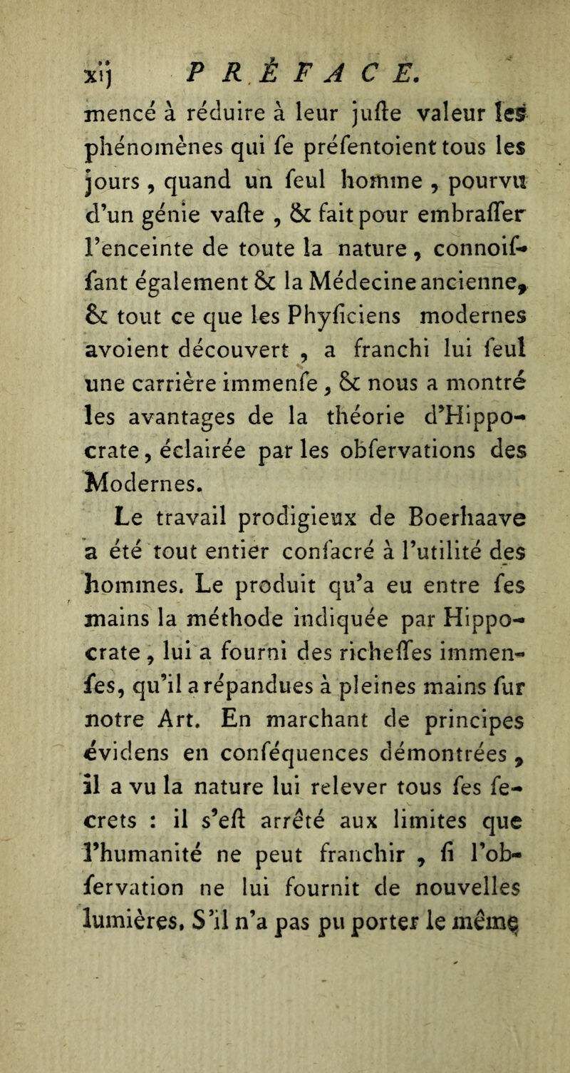 xi) P RÉ F A CF. mencé à réduire à leur jufte valeur les phénomènes qui fe préfentoient tous les jours , quand un feul homme , pourvu d’un génie vafte , St fait pour embraffer l’enceinte de toute la nature , connoif- fant également & la Médecine ancienne, ta tout ce que les Phyficiens modernes avoient découvert , a franchi lui feul une carrière immenfe, ta nous a montré les avantages de la théorie d’Hippo- crate , éclairée par les obfervations des Modernes. Le travail prodigieux de Boerhaave a été tout entier confacré à l’utilité des hommes. Le produit qu’a eu entre fes mains la méthode indiquée par Hippo- crate , lui a fourni des richeffes immen- fes, qu’il a répandues à pleines mains fur notre Art. En marchant de principes évidens en conféquences démontrées , il a vu la nature lui relever tous fes fe- crets : il s’eft arrêté aux limites que l’humanité ne peut franchir , fi l’ob- fervation ne lui fournit de nouvelles lumières. S’il n’a pas pu porter le mêrnç