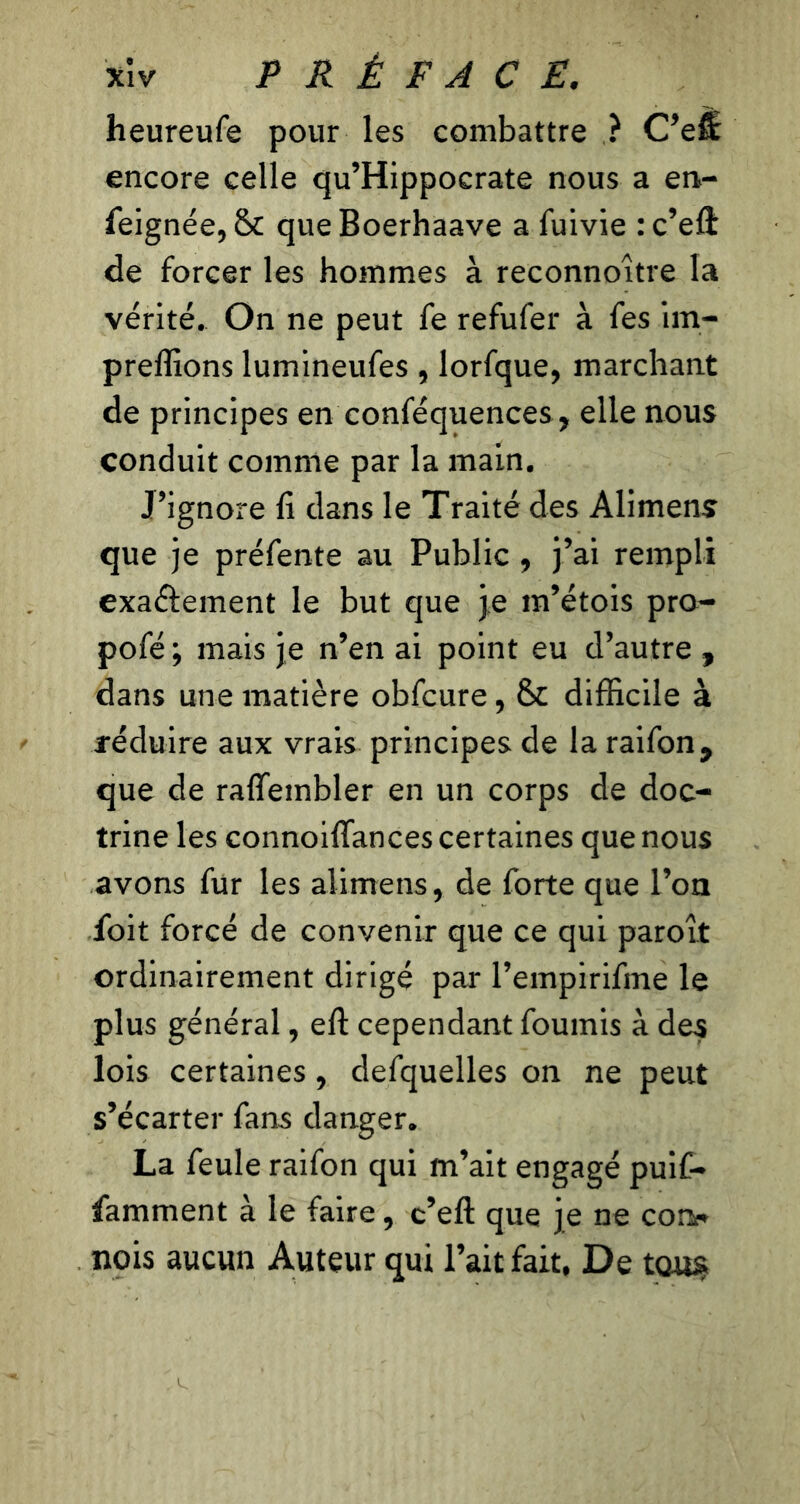 heureufe pour les combattre ? C’efl encore celle qu’Hippocrate nous a en- feignée, 6*c que Boerhaave a fuivie : c’eft de forcer les hommes à reconnoître la vérité. On ne peut fe refufer à fes im- preffions lumineufes , lorfque, marchant de principes en conféquences, elle nous conduit comme par la main. J’ignore fi dans le Traité des Alimens que je préfente au Public , j’ai rempli exaélement le but que je m’étois pro- pofé; mais je n’en ai point eu d’autre , dans une matière obfcure, 6c difficile à réduire aux vrais principes de la raifon, que de raffembler en un corps de doc- trine les connoiffances certaines que nous avons fur les alimens, de forte que l’on foit forcé de convenir que ce qui paroît ordinairement dirigé par l’empirifme le plus général, eft cependant fournis à des lois certaines , defquelles on ne peut s’écarter fans danger. La feule raifon qui m’ait engagé puif- famment à le faire, c’eft que je ne con<* nois aucun Auteur qui l’ait fait, De tous