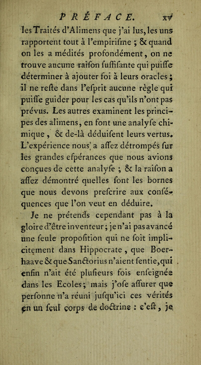 lesTraités d’Alimens que j’ai lus,les uns rapportent tout à l’empirifme ; & quand on les a médités profondément, on ne trouve aucune raifon fuffifante qui puiffe déterminer à ajouter foi à leurs oracles ; il ne refte dans l’efprit aucune règle qui puiffe guider pour les cas qu’ils n’ont pas prévus. Les autres examinent les princi- pes des aîimens, en font une analyfe chi- mique , Se de-là déduifent leurs vertus» L’expérience nousj a affez détrompés fur les grandes efpérances que nous avions conçues de cette analyfe ; & la raifon a affez démontré quelles font les bornes que nous devons preferire aux confé.r quences que l’on veut en déduire. Je ne prétends cependant pas à la gloire cTëtre inventeur; je n’ai pas avancé une feule propofition qui ne fort impli- citement dans Hippocrate , que Boer- haave & que Sanâorius n’aient fentie,qui enfin n’ait été plufieurs fois enfeignée dans les Ecoles ; mais j’ofe affurer que perfonne n’a réuni jufqu’ici ces vérités pn un feul corps de doêfrine : c’eft, je.