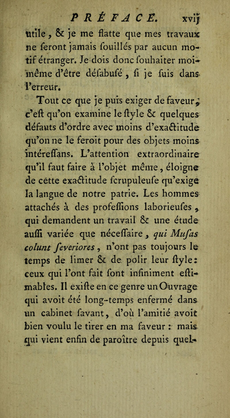 Utile , 8c je me flatte que mes travaux ne feront jamais fouillés par aucun mo- tif étranger. Je dois donc fouhaiter moi- même d’être défabufé , fi je fuis dans* l’erreur. Tout ce que je puis exiger de faveur*, c’eft qu’on examine le flyle 8c quelques défauts d’ordre avec moins d’exa&itude qu’on ne le feroit pour des objets moins intéreffans. L’attention extraordinaire qu’il faut faire à l’objet même, éloigne de cette exactitude fcrupuleufe qu’exige la langue de notre patrie. Les hommes attachés à des profeffions laborieufes , qui demandent un travail 8c une étude aulîi variée que néceflaire , qui Mufas colunt feveriores , n’ont pas toujours le temps de limer 8c de polir leur flyle: ceux qui l’ont fait font infiniment efti- mables. Il exifte en ce genre un Ouvrage qui avoit été long-temps enfermé dans un cabinet favant, d’où l’amitié avoit bien voulu le tirer en ma faveur : mais qui vient enfin de paroltre depuis quel-