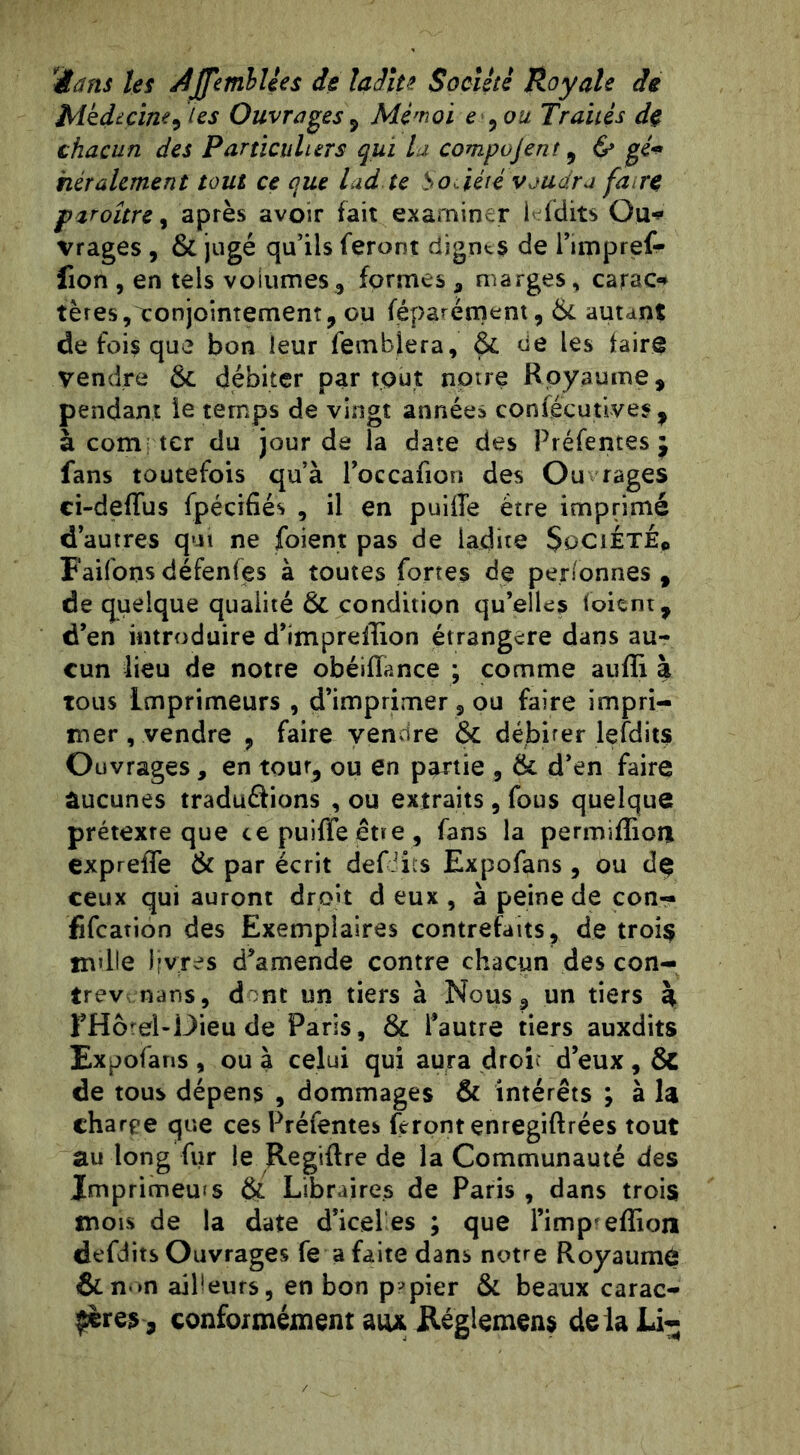 'Hans les AJfemhlées de ladite Société Royale de Médecine, (es Ouvrages, Mè'noi e , ou Traités de chacun des Particuliers qui la compujent, & gé* hèrahment tout ce que lad. te So.iété voudra fa re paroître, après avoir fait examiner 1* (dits Ou* vrages , & jugé qu’ils feront dignes de i’impref- fion , en tels volumes, formes, marges, carao tères, conjointement, ou féparément, & autant de foi? que bon leur fembjera, & de les faire vendre & débiter partout noire Royaume, pendant îe temps de vingt années confeçutives , à compter du jour de la date des Préfentes j fans toutefois qu’à l’occafion des Ou rages ci-deffus fpécifiés , il en puiiïe être imprimé d’autres qui ne foient pas de ladite Société* Faifons défenfes à toutes fortes do personnes f de quelque qualité ÔC condition qu’elles (oient, d’en introduire d’impreffion étrangère dans au- cun lieu de notre obéifïance ; comme auffi à tous Imprimeurs , d’imprimer 2 ou faire impri- mer , vendre , faire vendre & débiter lefdits Ouvrages, en tour, ou en partie , 6c d’en faire aucunes traduélions , ou extraits , fous quelque prétexre que te puiffe eue , fans la permiffion expreffe & par écrit défaits Expofans , ou de ceux qui auront droit d eux , à peine de con- fifeation des Exemplaires contrefaits, de trois nulle livres d'amende contre chacun des con- trev nans, d nt un tiers à Nous, un tiers à FHôrel-Dieu de Paris, & l’autre tiers auxdits Expofans , ou à celui qui aura droit d’eux, 8c de tous dépens , dommages & intérêts ; à la charpe que ces Préfentes feront enregiftrées tout au long fur le Regiftre de la Communauté des Imprimées èi Libraires de Paris , dans trois mois de la date d’icel es ; que l’imp effion defdits Ouvrages fe a faite dans notre Royaume &n-»n ailleurs, en bon papier & beaux carac- tères, conformément aux Règlement deiaLi-