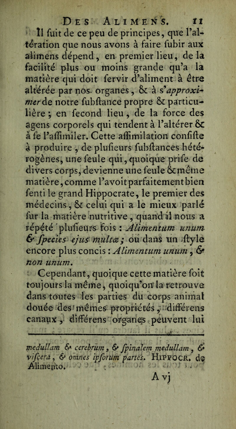 Des Ali me rt s. ïi Î1 fuit de ce peu de principes, que l’al- tération que nous avons à faire fubir aux alimens dépend, en premier lieu, delà facilité plus ou moins grande qu’a la matière qui doit fervir d’aliment à être altérée par nos- organes, & à s'approxi- merde notre fubftance propre & particu- lière ; en fécond lieu, de la force des agens corporels qui tendent à l’altérer & àfe l’affimiler. Cette affimilation conlifte à produire , de plufieurs fubftances hété- rogènes, une feule qui, quoique prife de divers corps, devienne une feule ôcmême matière, comme l’avoit parfaitement bien fenti le grand Hippocrate, le premier des médecins, & celui qui a le mieux parlé fur la matière nutritive , quand il nous a répété plufieurs fois : Alimentum unum & fpecies ejus tnultœ ; ou dans un .ftyle encore plus concis : Alimentum unum, <S* non unum. Cependant, quoique cette matière foit toujours la même, quoiqu’oirla retrouve dans toutes les parties du corps animal douée des ’ mêmes propriétés, différens canaux, différens organqs peuvent lui medullatn & cerebrum , 6* fpinalem medullam, & vifçera, & ormes ipfotum partes. HiPFOCR. de Alimento. ■■■■■•' A vj