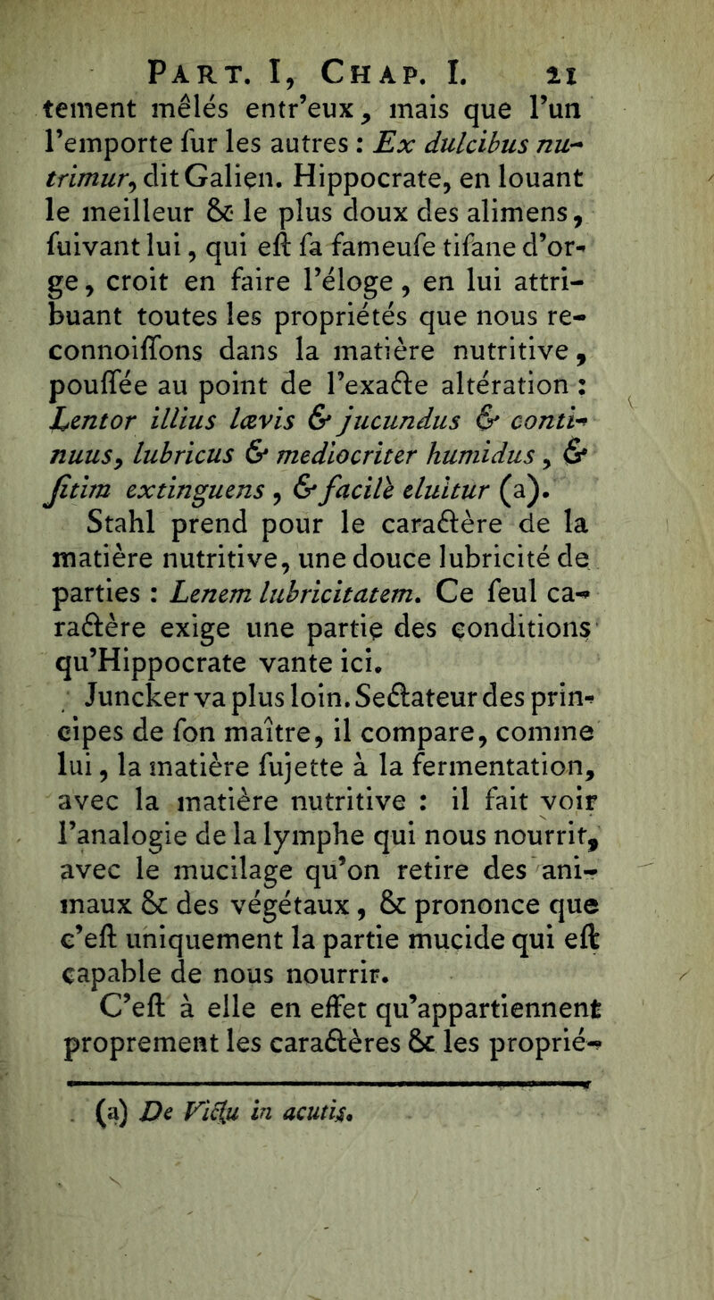 tement mêlés entr’eux, mais que l’un l’emporte fur les autres : Ex dulcibus nu- trimur, dit Galien. Hippocrate, en louant le meilleur &• le plus doux des alimens, fuivant lui, qui eft fa fameufe tifane d’or- ge , croit en faire l’éloge, en lui attri- buant toutes les propriétés que nous re- connoiffons dans la matière nutritive, pouffée au point de l’exaéte altération : Lentor illius lavis & jucundus & conti-> nuus, lubricus & mediocriter humidus, & Jîtitn extinguens , & facile eluitur (a). Stahl prend pour le caractère de la matière nutritive, une douce lubricité de parties : Lenem lubricitatem. Ce feul ca- ractère exige une partie des condition? qu’Hippocrate vante ici. Juncker va plus loin. Seélateur des prin- cipes de fon maître, il compare, comme lui, la matière fujette à la fermentation, avec la matière nutritive : il fait voir l’analogie de la lymphe qui nous nourrit, avec le mucilage qu’on retire des ani- maux des végétaux, &: prononce que c’eft uniquement la partie mucide qui eft capable de nous nourrir. C’eft à elle en effet qu’appartiennent proprement les caraélères 6>t les proprié- (a) De Vic{u in acutig.