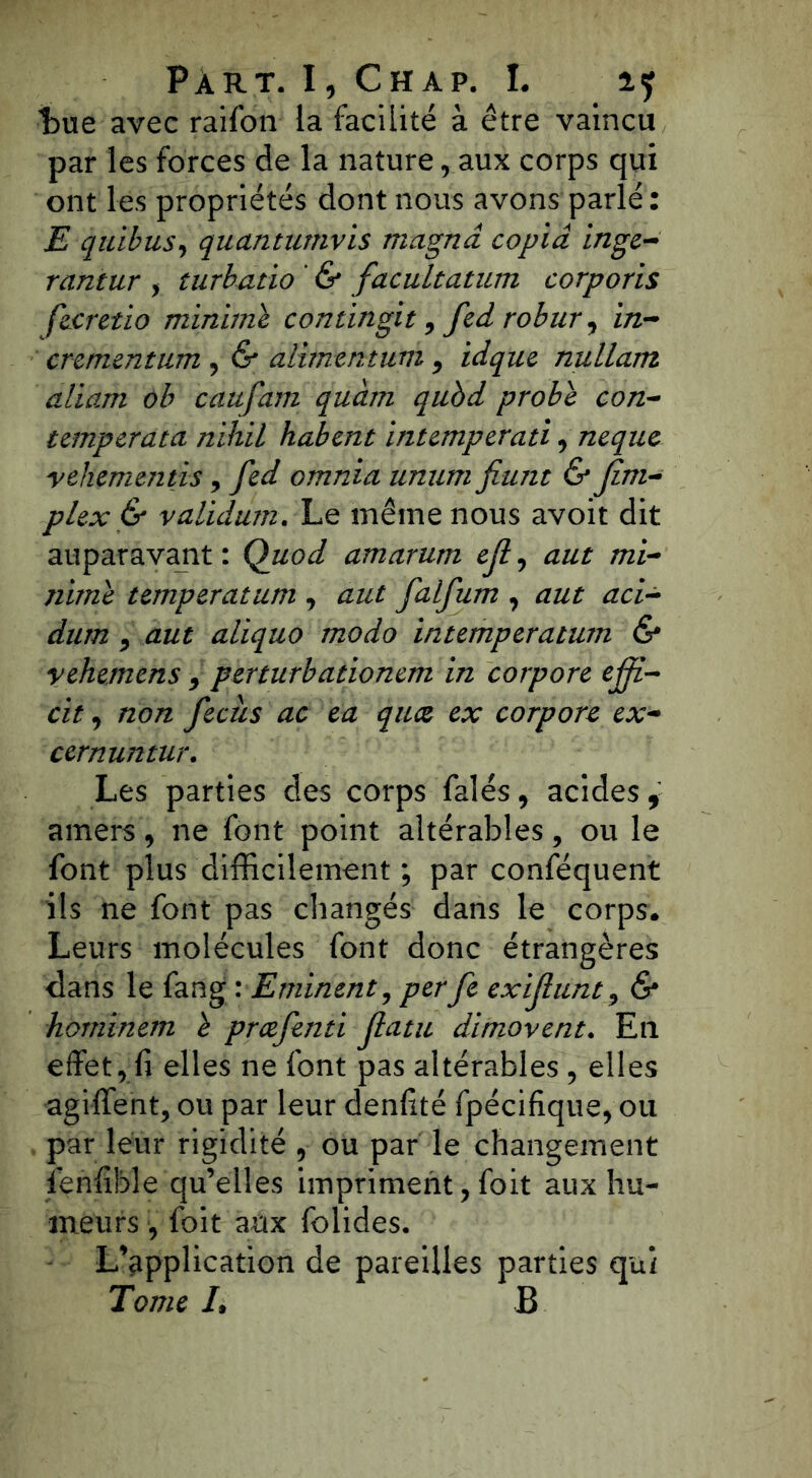t)ue avec raifon la facilité à être vaincu par les forces de la nature raux corps qui ont les propriétés dont nous avons parlé : E quibus, quctntumvis magna copia inge- rantur > turbatio ' & facultatum corporis fecretio minime contingit, fed robur9 in- crementum , & alimentum 9 idque nullam aliam ob caufam quàm qubd probe con- temperata nihil habent intemperati9 neque vehementis, fed omnia unum fiunt & Jim- plex & validum. Le même nous avoit dit auparavant: Quod amarum ejl, aut mi- nime temperatum 9 aut falfum 9 aut aci- dum 9 aut aliquo modo intemperatum & yehemens 9 perturbationem in corpore ejji- cit 9 non fecus ac ea quce ex corpore ex- cernuntur. Les parties des corps falés, acides t amers 9 ne font point altérables, ou le font plus difficilement ; par conféquent ils ne font pas changés dans le corps. Leurs molécules font donc étrangères clans le fang : Eminent, perfe exijiunt 9 & hominem e prcefenti Jlatu dimovent. En effet r fi elles ne font pas altérables , elles agiffent, ou par leur denfité fpécifique, ou par leur rigidité , ou par le changement fenfible qu’elles impriment, foit aux hu- meurs , foit aux folides. L’application de pareilles parties qui Tome L B