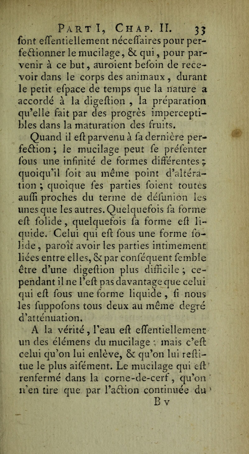 font effentiellement néceffaires pour per- fectionner le mucilage, & qui, pour par- venir à ce but, auroient befoin de rece- voir dans le corps des animaux, durant le petit efpace de temps que la nature a accordé à la digeftion , la préparation qu’elle fait par des progrès impercepti- bles dans la maturation des fruits. Quand il efî parvenu à fa dernière per- fection ; le mucilage peut fe préfenter lbus une infinité de formes différentes; quoiqu’il foit au même point d’altéra- tion ; quoique fes parties foient toutes aufli proches du terme de défuniôn les unes que les autres.Quelquefois fa forme eft folide, quelquefois fa forme eft li- quide. Celui qui eft fous une forme fo- lide , paroît avoir les parties intimement liées entre elles, & par confisquent femble être d’une digeftion plus difficile ; ce- pendant il ne Peft pas davantage que celui qui eft fous une forme liquide , fi nous les fuppofons tous deux au même degré d’atténuation, A la vérité, l’eau eft effentiellement un des élémens du mucilage ; mais c’eft celui qu’on lui enlève, & qu’on lui reftl- tue le plus aifément. Le mucilage qui eftr renfermé dans la corne-de-cerf, qu’on n’en tire que par l’aCtion continuée du