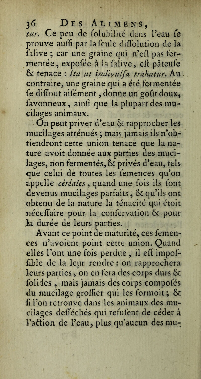 tur. Ce peu de foluhilité clans l’eau Ce prouve auffi par la feule difïblution de la falive ; car une graine qui n’eft pas fer- mentée, expofée à la falive, eft pâteufe & tenace : Ita ut indivulfa trahatur. Au contraire, une graine qui a été fermentée fe diffout aifément, donne un goût doux, favonneux, ainfi que la plupart des mu- cilages animaux. On peut priver d’eau Sc rapprocher les mucilages atténués ; mais jamais ils n’ob- tiendront cette union tenace que la na- ture avoit donnée aux parties des muci- lages, non fermentés, & privés d’eau, tels que celui de toutes les femences qu’on appelle céréales, quand une fois ils font devenus mucilages parfaits, & qu’ils ont obtenu de la nature la ténacité qui étoit iiéceflaire pour la confervation & pour la durée de leurs parties. Avant ce point de maturité, ces femen- ces n’avoient point cette union. Quand elles l’ont une fois perdue , il eft impof- lible de la leur rendre : on rapprochera leurs parties, on en fera des corps durs folides , mais jamais des corps compofés du mucilage groflier qui les formoit ; &: fi l’on retrouve dans les animaux des mu- cilages defîechés qui refufent de céder à Faétion de l’eau, plus qu’aucun des mu-